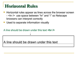 Horizontal RulesHorizontal Rules
 Horizontal rules appear as lines across the browser screen
- <hr /> use space between “hr” and “/” so Netscape
browsers can interpret correctly
 Used to separate information visually
A line should be drawn under this text <hr />
A line should be drawn under this text
 