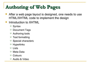 Authoring of Web PagesAuthoring of Web Pages
 After a web page layout is designed, one needs to use
HTML/XHTML code to implement the design
 Introduction to XHTML
 Syntax
 Document Tags
 Authoring tools
 Text formatting
 Special characters
 Hyperlinks
 Lists
 Meta Data
 Colours
 Audio & Video
 