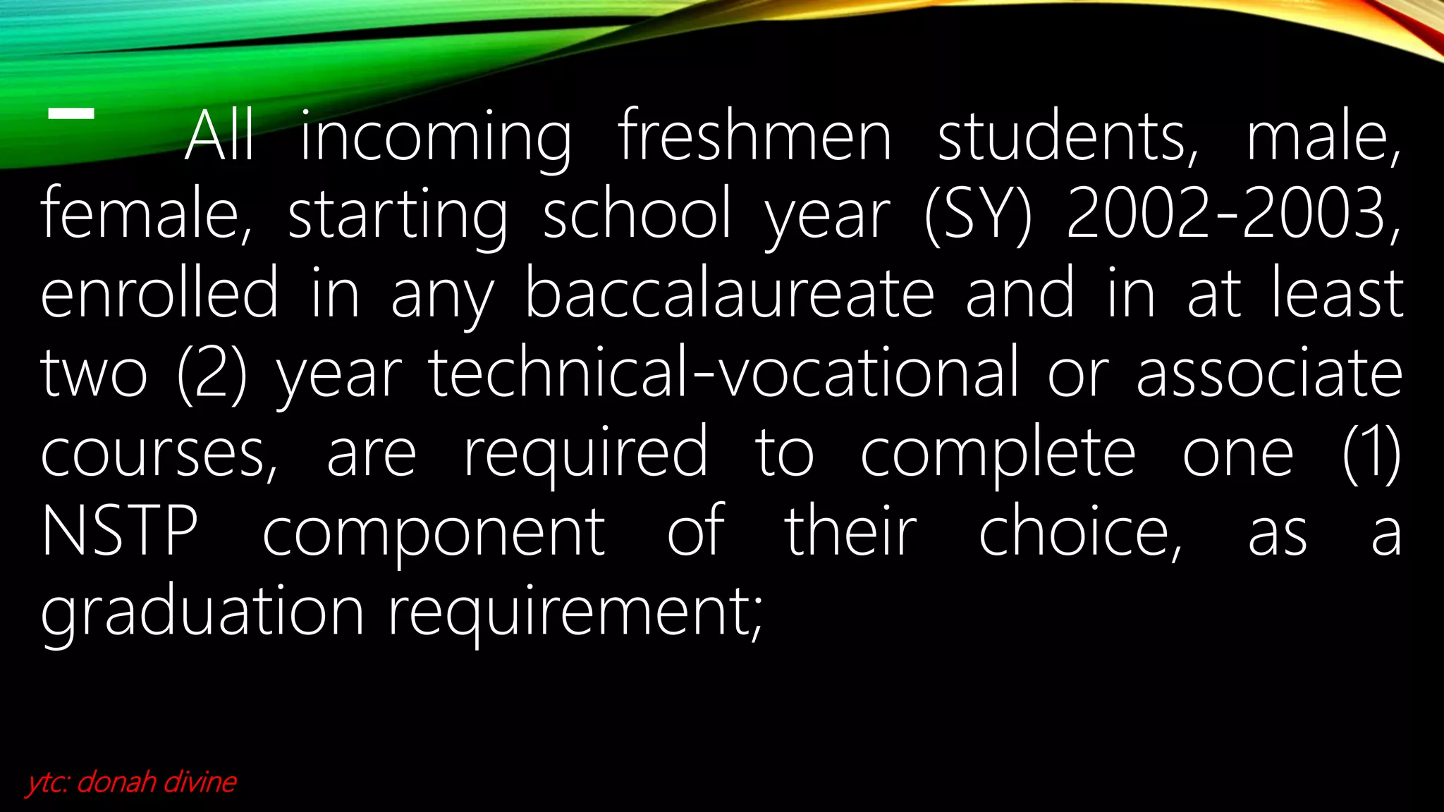 - All incoming freshmen students, male,
female, starting school year (SY) 2002-2003,
enrolled in any baccalaureate and in at least
two (2) year technical-vocational or associate
courses, are required to complete one (1)
NSTP component of their choice, as a
graduation requirement;
ytc: donah divine
 
