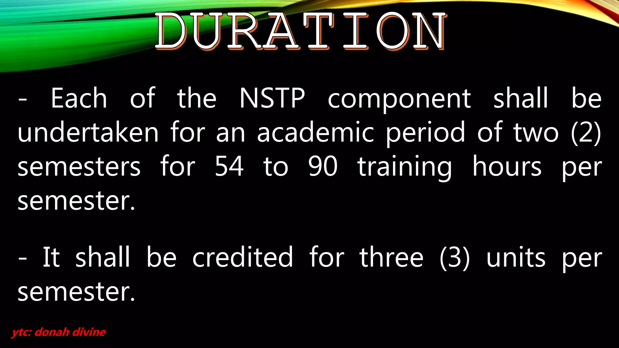 - Each of the NSTP component shall be
undertaken for an academic period of two (2)
semesters for 54 to 90 training hours per
semester.
- It shall be credited for three (3) units per
semester.
ytc: donah divine
 