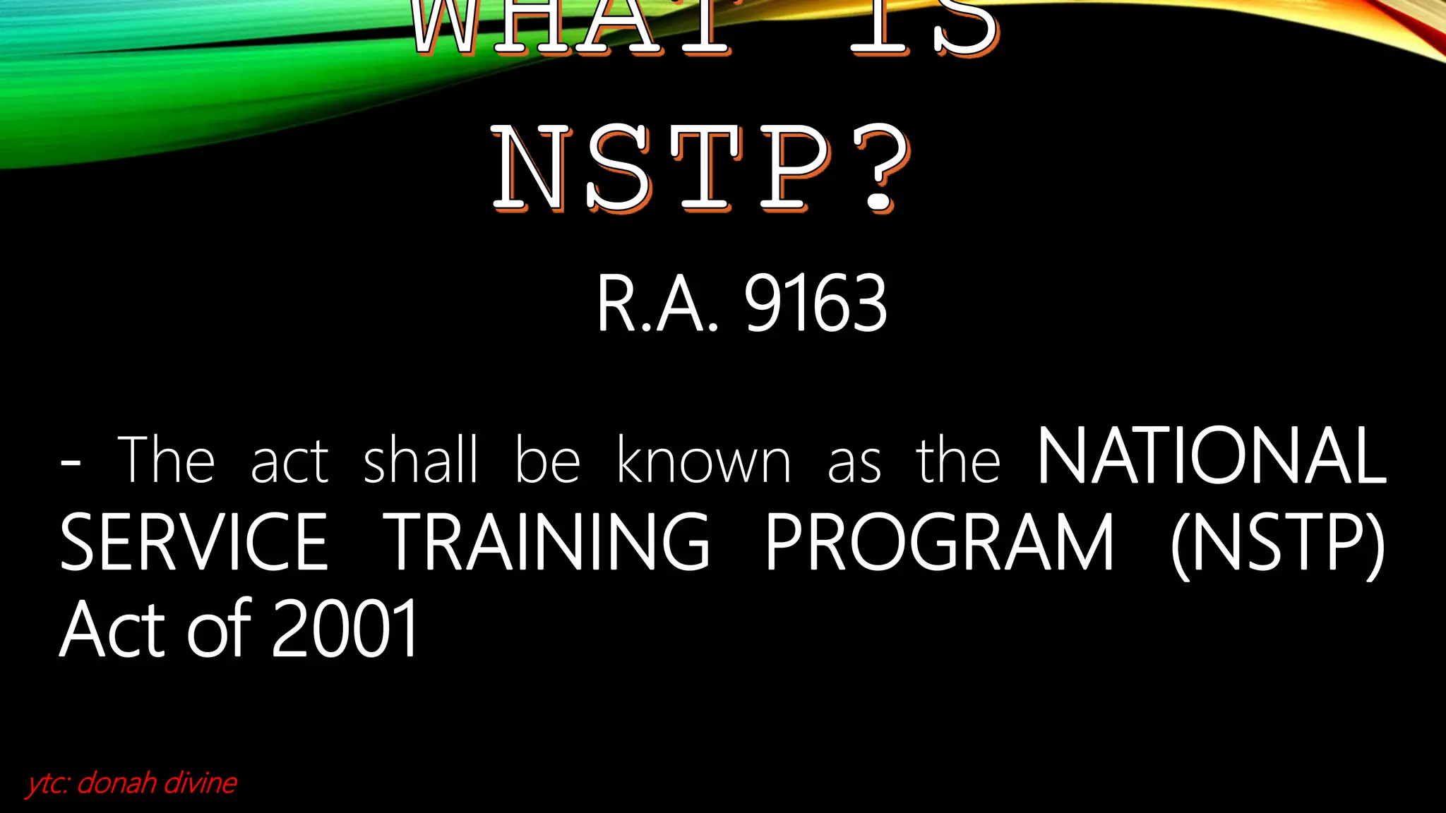 R.A. 9163
- The act shall be known as the NATIONAL
SERVICE TRAINING PROGRAM (NSTP)
Act of 2001
ytc: donah divine
 