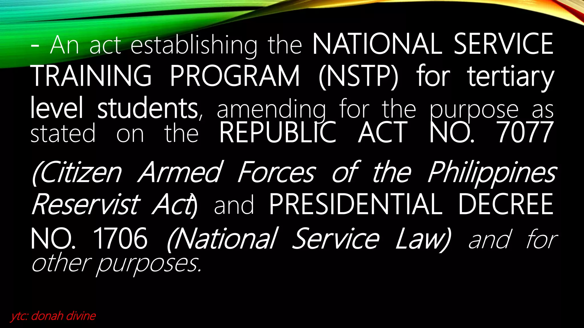 - An act establishing the NATIONAL SERVICE
TRAINING PROGRAM (NSTP) for tertiary
level students, amending for the purpose as
stated on the REPUBLIC ACT NO. 7077
(Citizen Armed Forces of the Philippines
Reservist Act) and PRESIDENTIAL DECREE
NO. 1706 (National Service Law) and for
other purposes.
ytc: donah divine
 