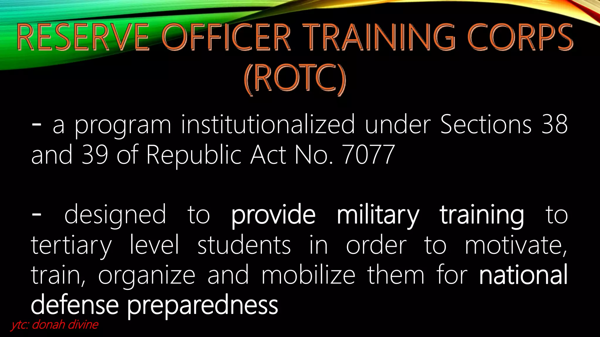 - a program institutionalized under Sections 38
and 39 of Republic Act No. 7077
- designed to provide military training to
tertiary level students in order to motivate,
train, organize and mobilize them for national
defense preparedness
ytc: donah divine
 