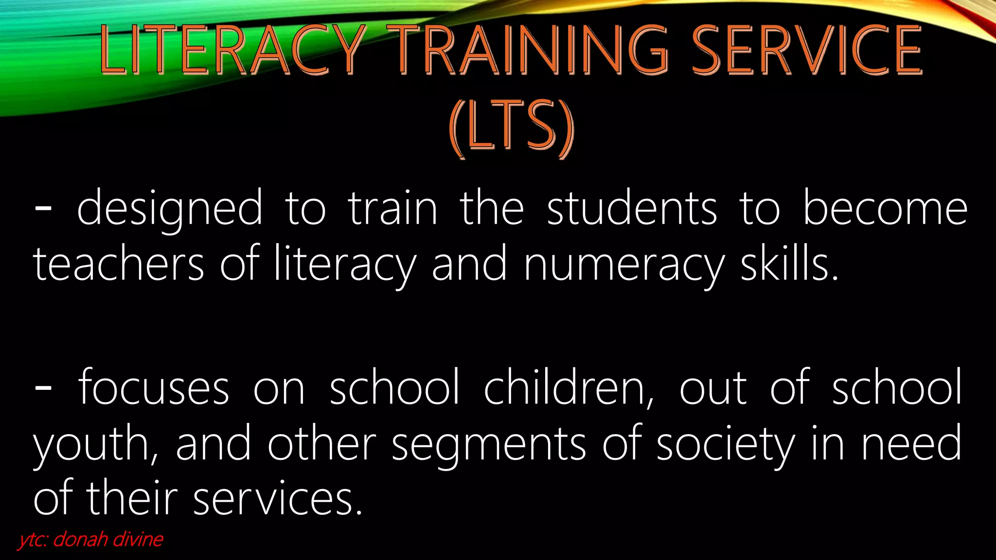 - designed to train the students to become
teachers of literacy and numeracy skills.
- focuses on school children, out of school
youth, and other segments of society in need
of their services.
ytc: donah divine
 