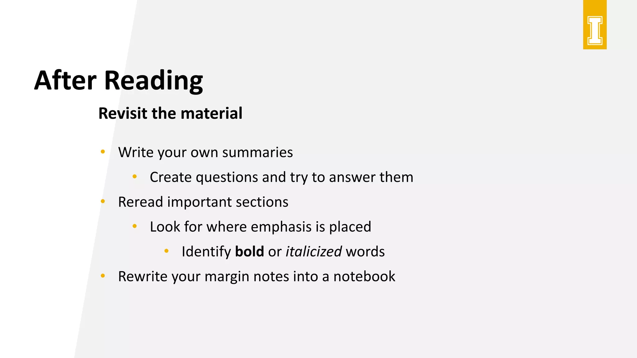 After Reading
Revisit the material
• Write your own summaries
• Create questions and try to answer them
• Reread important sections
• Look for where emphasis is placed
• Identify bold or italicized words
• Rewrite your margin notes into a notebook
 