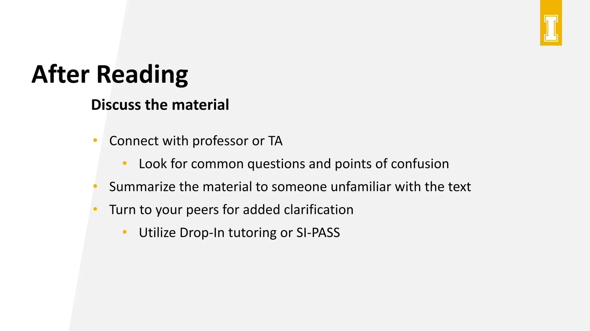 After Reading
Discuss the material
• Connect with professor or TA
• Look for common questions and points of confusion
• Summarize the material to someone unfamiliar with the text
• Turn to your peers for added clarification
• Utilize Drop-In tutoring or SI-PASS
 