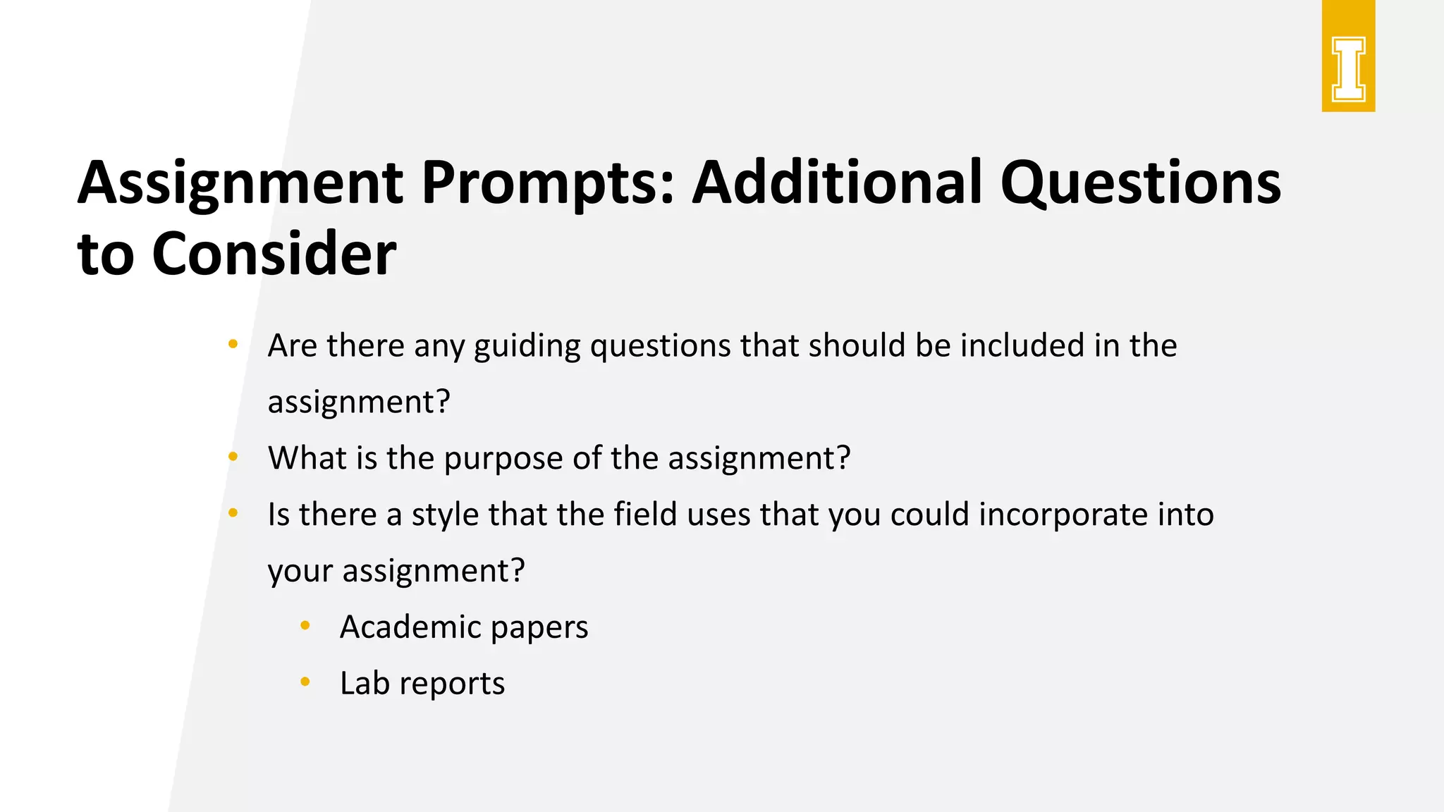Assignment Prompts: Additional Questions
to Consider
• Are there any guiding questions that should be included in the
assignment?
• What is the purpose of the assignment?
• Is there a style that the field uses that you could incorporate into
your assignment?
• Academic papers
• Lab reports
 