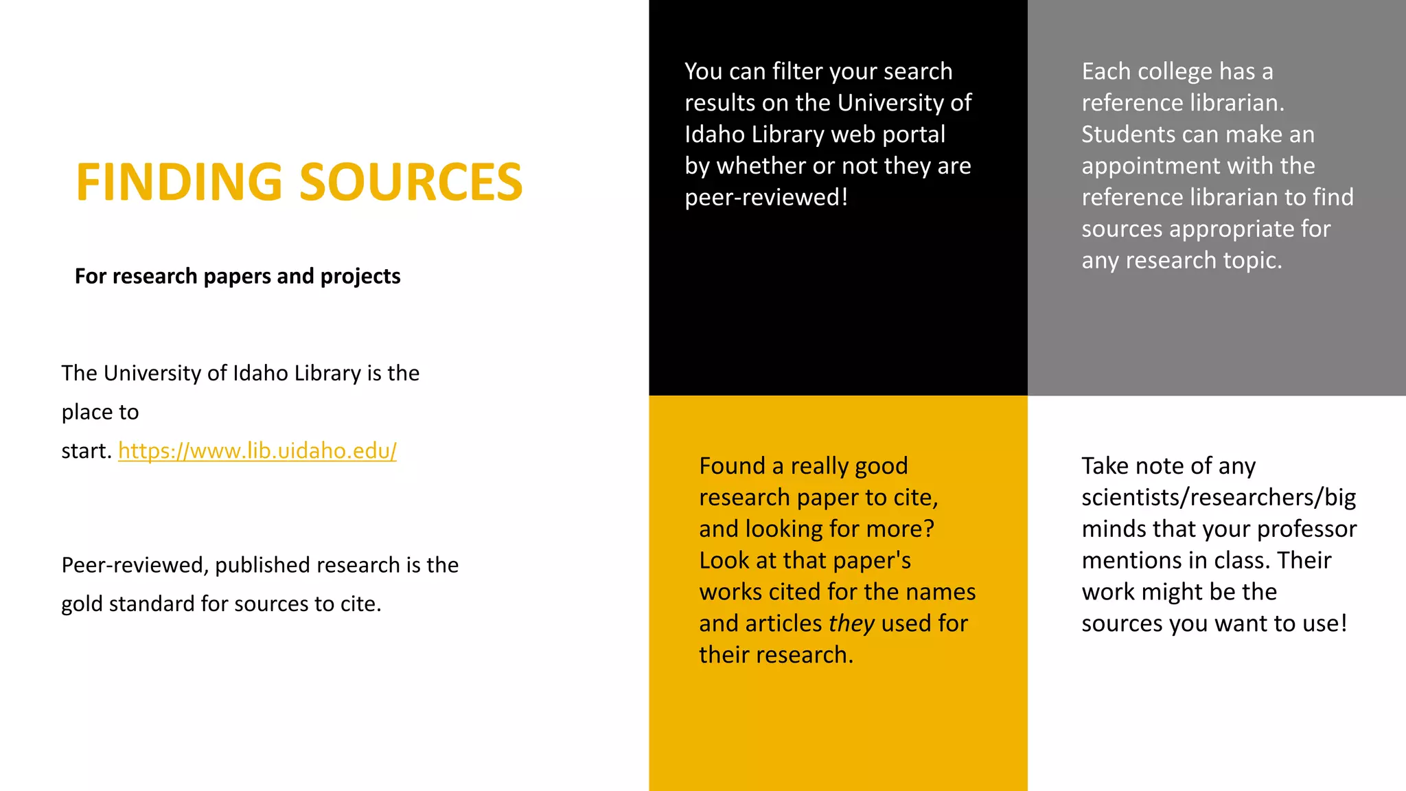 FINDING SOURCES
For research papers and projects
Found a really good
research paper to cite,
and looking for more?
Look at that paper's
works cited for the names
and articles they used for
their research.
Take note of any
scientists/researchers/big
minds that your professor
mentions in class. Their
work might be the
sources you want to use!
You can filter your search
results on the University of
Idaho Library web portal
by whether or not they are
peer-reviewed!
Each college has a
reference librarian.
Students can make an
appointment with the
reference librarian to find
sources appropriate for
any research topic.
The University of Idaho Library is the
place to
start. https://www.lib.uidaho.edu/
Peer-reviewed, published research is the
gold standard for sources to cite.
 