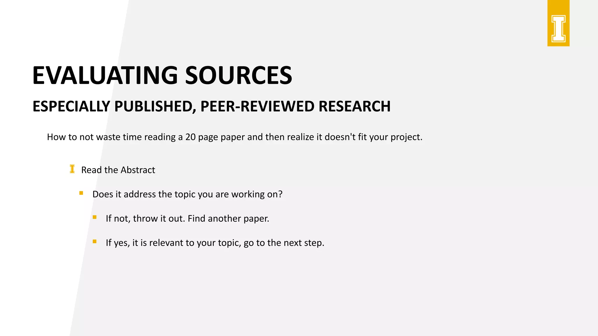 EVALUATING SOURCES
ESPECIALLY PUBLISHED, PEER-REVIEWED RESEARCH
How to not waste time reading a 20 page paper and then realize it doesn't fit your project.
Read the Abstract
 Does it address the topic you are working on?
 If not, throw it out. Find another paper.
 If yes, it is relevant to your topic, go to the next step.
 
