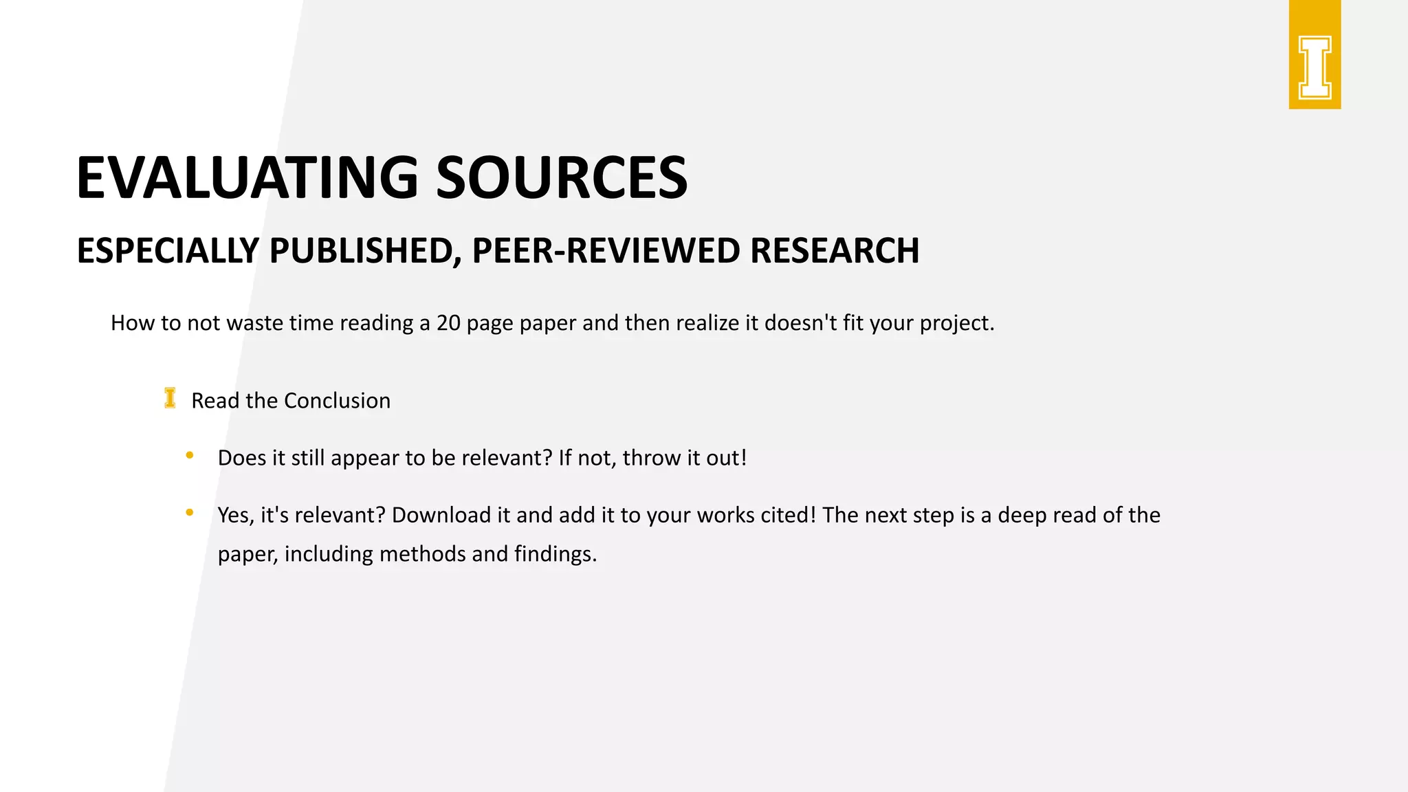 EVALUATING SOURCES
ESPECIALLY PUBLISHED, PEER-REVIEWED RESEARCH
How to not waste time reading a 20 page paper and then realize it doesn't fit your project.
Read the Conclusion
• Does it still appear to be relevant? If not, throw it out!
• Yes, it's relevant? Download it and add it to your works cited! The next step is a deep read of the
paper, including methods and findings.
 