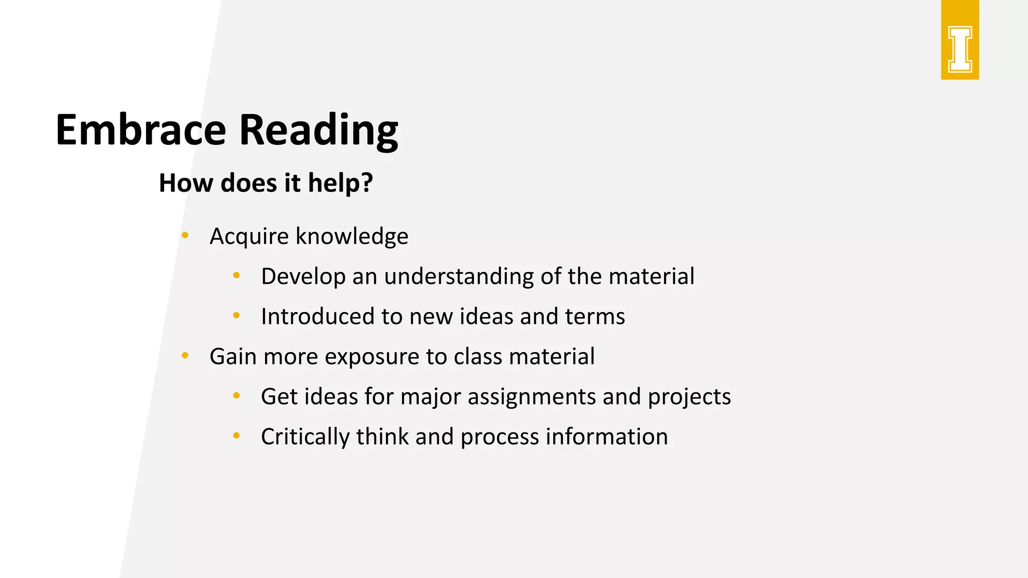 Embrace Reading
How does it help?
• Acquire knowledge
• Develop an understanding of the material
• Introduced to new ideas and terms
• Gain more exposure to class material
• Get ideas for major assignments and projects
• Critically think and process information
 