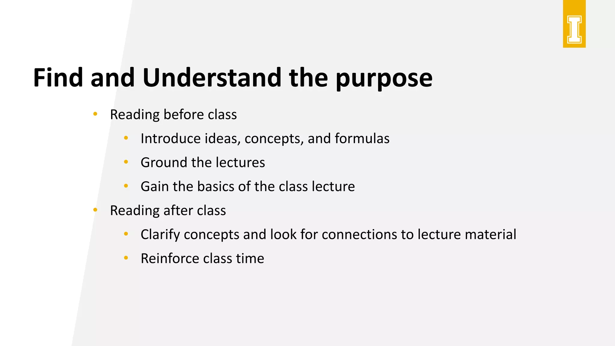 Find and Understand the purpose
• Reading before class
• Introduce ideas, concepts, and formulas
• Ground the lectures
• Gain the basics of the class lecture
• Reading after class
• Clarify concepts and look for connections to lecture material
• Reinforce class time
 