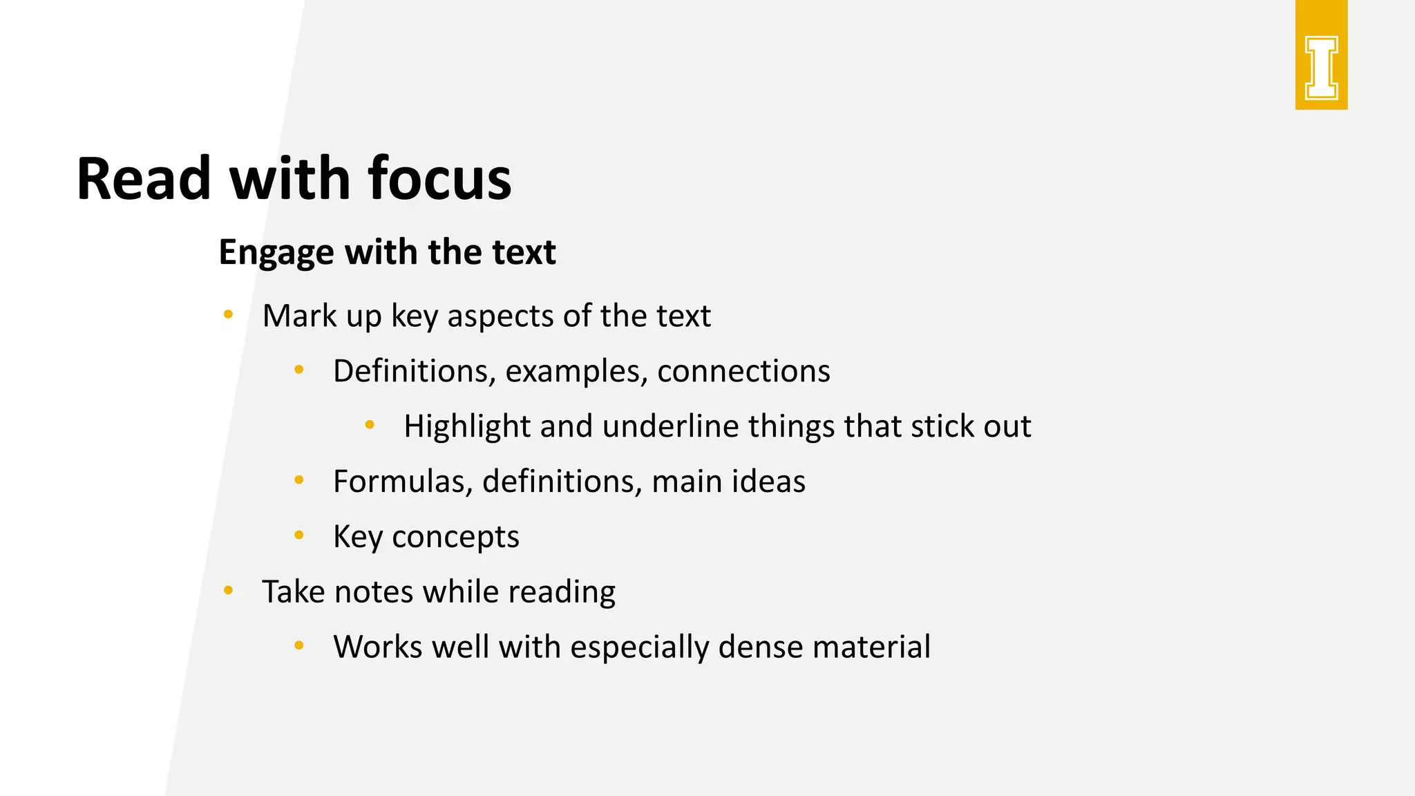Read with focus
Engage with the text
• Mark up key aspects of the text
• Definitions, examples, connections
• Highlight and underline things that stick out
• Formulas, definitions, main ideas
• Key concepts
• Take notes while reading
• Works well with especially dense material
 