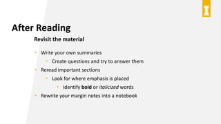 After Reading
Revisit the material
• Write your own summaries
• Create questions and try to answer them
• Reread important sections
• Look for where emphasis is placed
• Identify bold or italicized words
• Rewrite your margin notes into a notebook
 