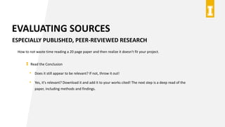EVALUATING SOURCES
ESPECIALLY PUBLISHED, PEER-REVIEWED RESEARCH
How to not waste time reading a 20 page paper and then realize it doesn't fit your project.
Read the Conclusion
• Does it still appear to be relevant? If not, throw it out!
• Yes, it's relevant? Download it and add it to your works cited! The next step is a deep read of the
paper, including methods and findings.
 
