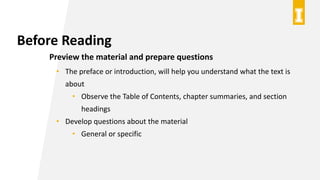 Before Reading
Preview the material and prepare questions
• The preface or introduction, will help you understand what the text is
about
• Observe the Table of Contents, chapter summaries, and section
headings
• Develop questions about the material
• General or specific
 