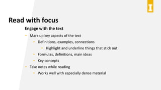 Read with focus
Engage with the text
• Mark up key aspects of the text
• Definitions, examples, connections
• Highlight and underline things that stick out
• Formulas, definitions, main ideas
• Key concepts
• Take notes while reading
• Works well with especially dense material
 
