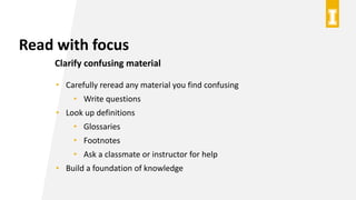 Read with focus
Clarify confusing material
• Carefully reread any material you find confusing
• Write questions
• Look up definitions
• Glossaries
• Footnotes
• Ask a classmate or instructor for help
• Build a foundation of knowledge
 