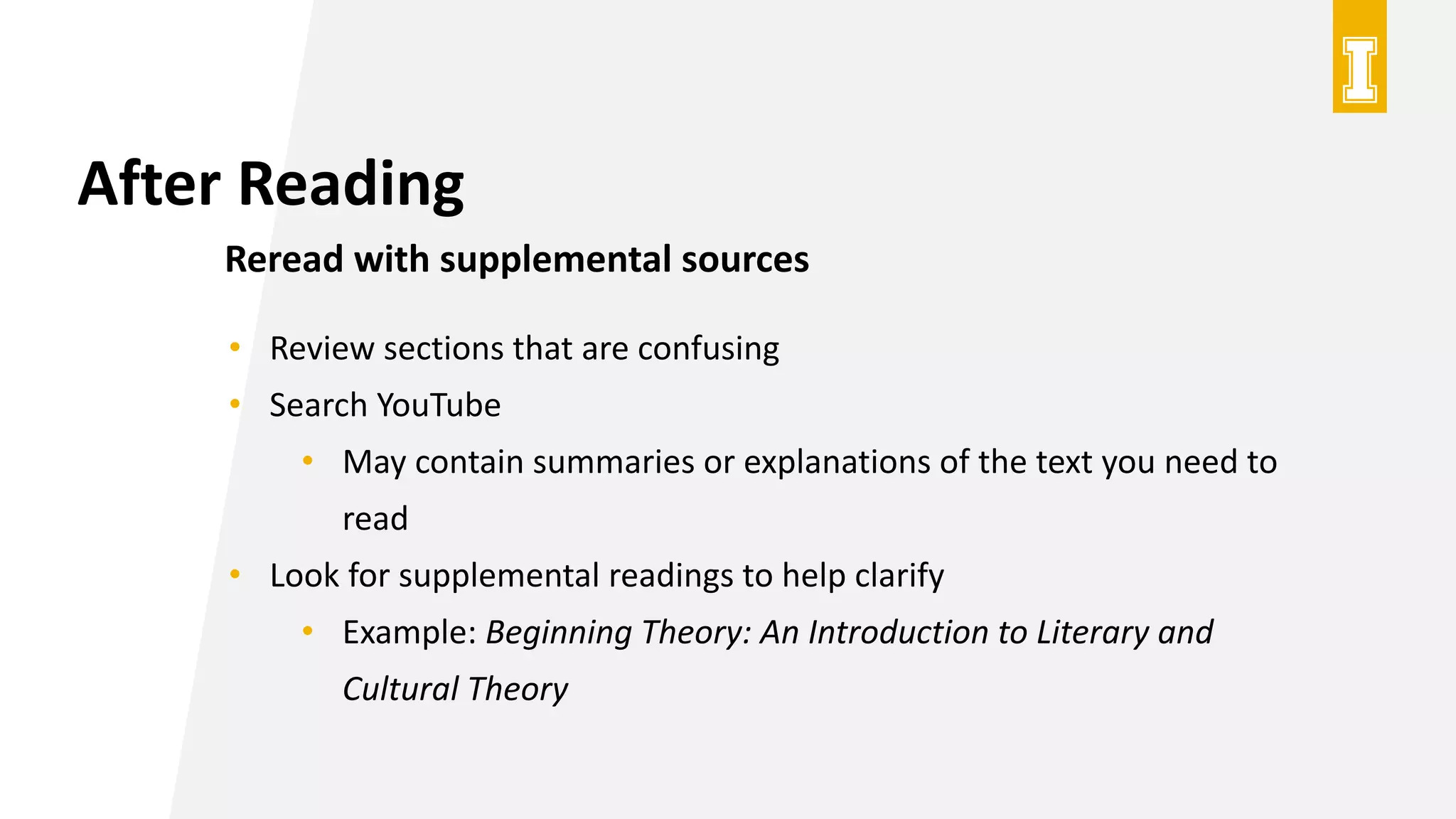 After Reading
Reread with supplemental sources
• Review sections that are confusing
• Search YouTube
• May contain summaries or explanations of the text you need to
read
• Look for supplemental readings to help clarify
• Example: Beginning Theory: An Introduction to Literary and
Cultural Theory
 