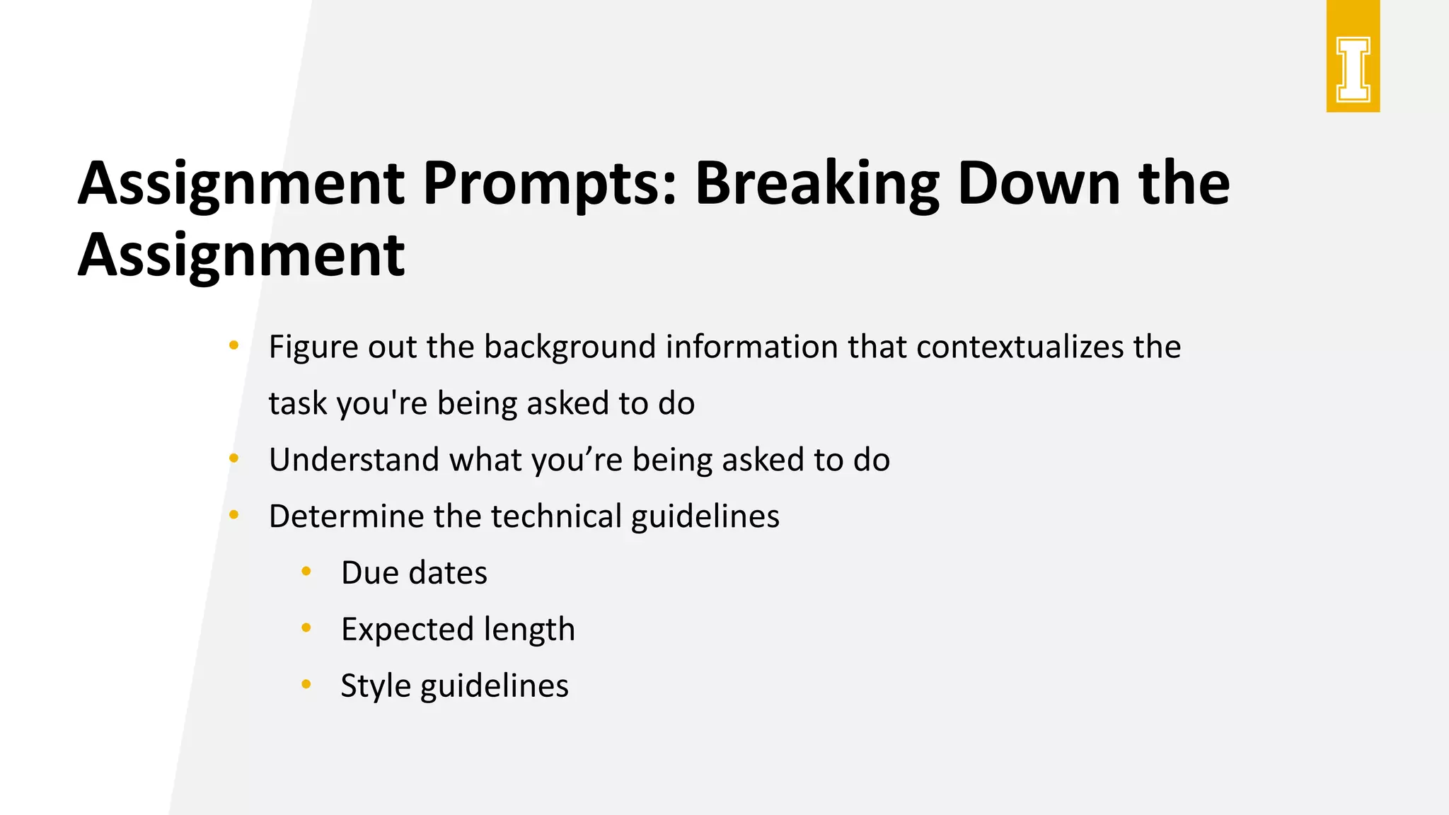 Assignment Prompts: Breaking Down the
Assignment
• Figure out the background information that contextualizes the
task you're being asked to do
• Understand what you’re being asked to do
• Determine the technical guidelines
• Due dates
• Expected length
• Style guidelines
 