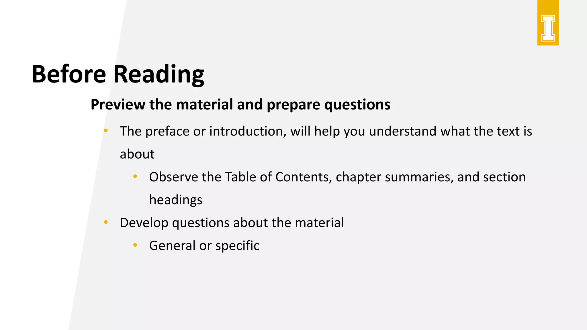 Before Reading
Preview the material and prepare questions
• The preface or introduction, will help you understand what the text is
about
• Observe the Table of Contents, chapter summaries, and section
headings
• Develop questions about the material
• General or specific
 