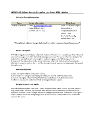 1
INTR101-06: College Success Strategies, Late Spring 2020 – Online
Instructor Contact Information
*This syllabus is subject to change. Students will be notified in advance should changes occur. *
Course Description
INTR 101: College Success Strategies will provide students with exposure to a broad range of new ideas and
opportunities designed to bolster the individual college experience. This course will explore strategies that
students have found effective in enhancing their academic engagement and fostering personal
development. The skills and knowledge gained in this class will provide students with a foundation to
achieve their academic goals, to chart a path for future professional success, and to appreciate the value of
lifelong learning.
Learning Objectives
1. Learn and implement tools for academic success
2. Demonstrate how college success strategies will be used towards academic achievement
3. Discover and engage with University of Idaho resources that support student achievement
4. Reflect on and research academic methods for college and career success
Outside Resources and Media
Resources for this course will come from a variety of media: from academic journals, YouTube, personal
blogs, and academic textbooks, the resources were selected based in their ability to communicate the
application of college success strategies. Resources will be posted on BbLearn. Students are encouraged to
seek out additional resources. Integrating outside resources into your weekly reflections is essential for
success in this course.
Name Contact information Office Hours
Rachael Guenthner Email: rguenthner@uidaho.edu
Phone: 208-885-0939
Zoom ID: 216-977-0332
Email: M-F 8:30am – 5pm
Outlook Chat or
Microsoft Teams: MTR
10am – 12pm
Zoom and Phone: By
Appointment Only
 