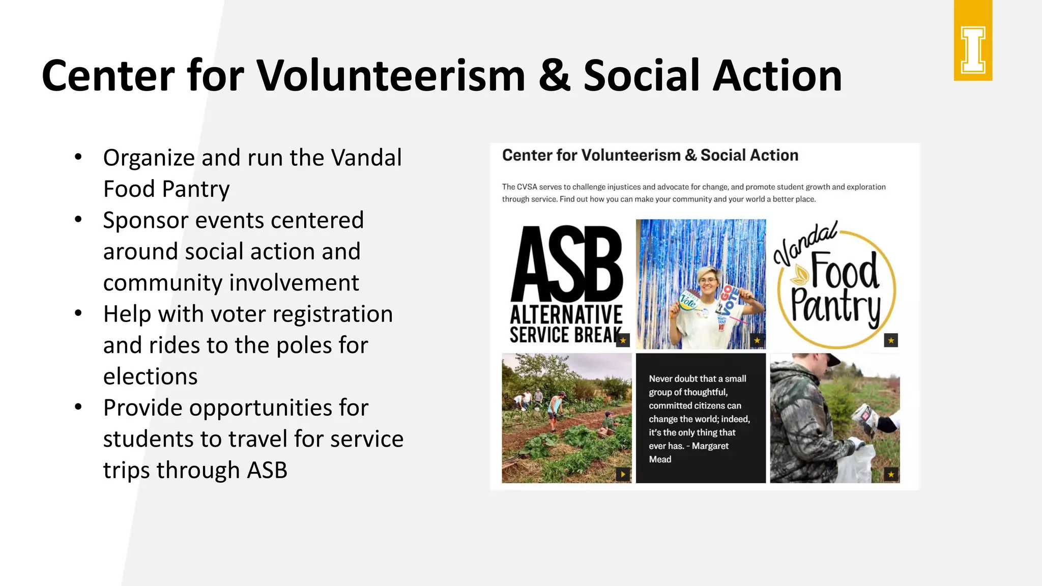 Center for Volunteerism & Social Action
• Organize and run the Vandal
Food Pantry
• Sponsor events centered
around social action and
community involvement
• Help with voter registration
and rides to the poles for
elections
• Provide opportunities for
students to travel for service
trips through ASB
 