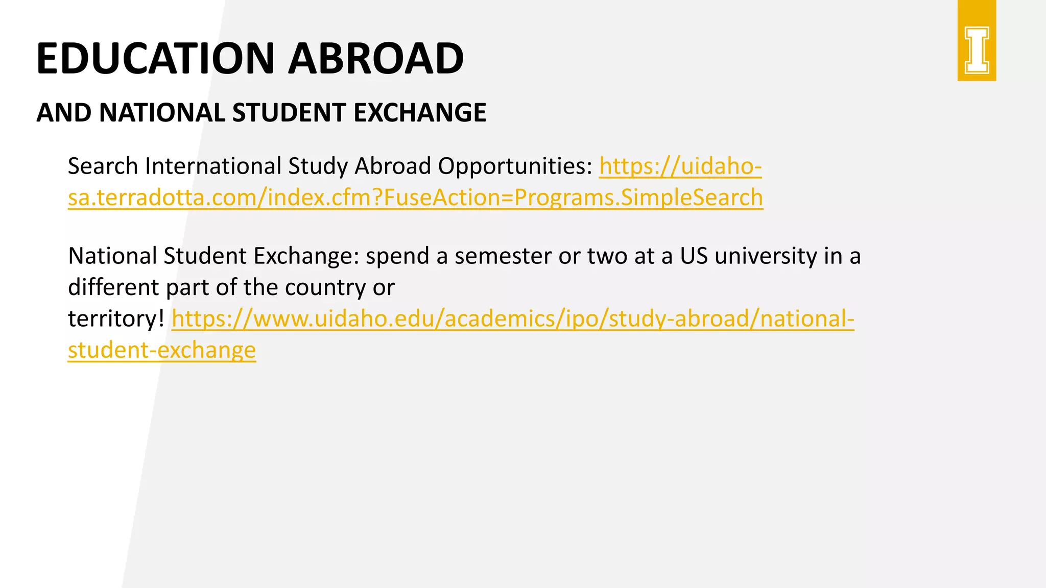 EDUCATION ABROAD
AND NATIONAL STUDENT EXCHANGE
Search International Study Abroad Opportunities: https://uidaho-
sa.terradotta.com/index.cfm?FuseAction=Programs.SimpleSearch
National Student Exchange: spend a semester or two at a US university in a
different part of the country or
territory! https://www.uidaho.edu/academics/ipo/study-abroad/national-
student-exchange
 