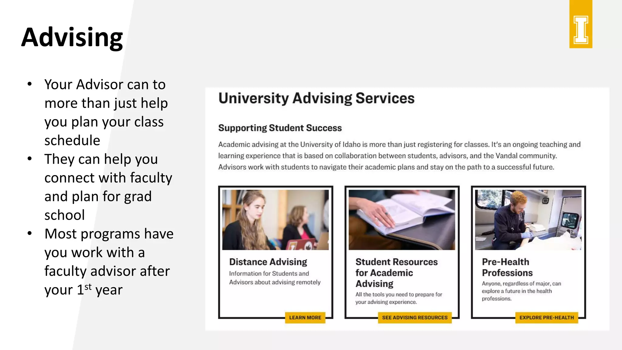 Advising
• Your Advisor can to
more than just help
you plan your class
schedule
• They can help you
connect with faculty
and plan for grad
school
• Most programs have
you work with a
faculty advisor after
your 1st year
 