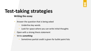 Test-taking strategies
Writing the essay
• Answer the question that is being asked
• Underline key words
• Look for space where you can write initial thoughts
• Open with a strong thesis statement
• Write something
• Sometimes partial credit is given for bullet point lists
 