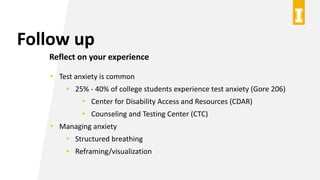 Follow up
Reflect on your experience
• Test anxiety is common
• 25% - 40% of college students experience test anxiety (Gore 206)
• Center for Disability Access and Resources (CDAR)
• Counseling and Testing Center (CTC)
• Managing anxiety
• Structured breathing
• Reframing/visualization
 