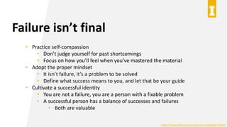 Failure isn’t final
• Practice self-compassion
• Don’t judge yourself for past shortcomings
• Focus on how you’ll feel when you’ve mastered the material
• Adopt the proper mindset
• It isn’t failure, it’s a problem to be solved
• Define what success means to you, and let that be your guide
• Cultivate a successful identity
• You are not a failure, you are a person with a fixable problem
• A successful person has a balance of successes and failures
• Both are valuable
https://www.wikihow.com/Cope-with-Academic-Failure
 