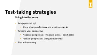 Test-taking strategies
Going into the exam
• Pump yourself up!
• Show what you do know and what you can do
• Reframe your perspective
• Negative perspective: This exam stinks. I don’t get it.
• Positive perspective: Every point counts!
• Find a theme song
 