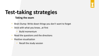 Test-taking strategies
Taking the exam
• Brain Dump: Write down things you don’t want to forget
• Stick with what you know…at first
• Build momentum
• Read the questions and the directions
• Positive visualization
• Recall the study session
 
