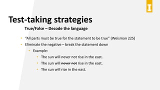 Test-taking strategies
True/False – Decode the language
• “All parts must be true for the statement to be true” (Weisman 225)
• Eliminate the negative – break the statement down
• Example:
• The sun will never not rise in the east.
• The sun will never not rise in the east.
• The sun will rise in the east.
 