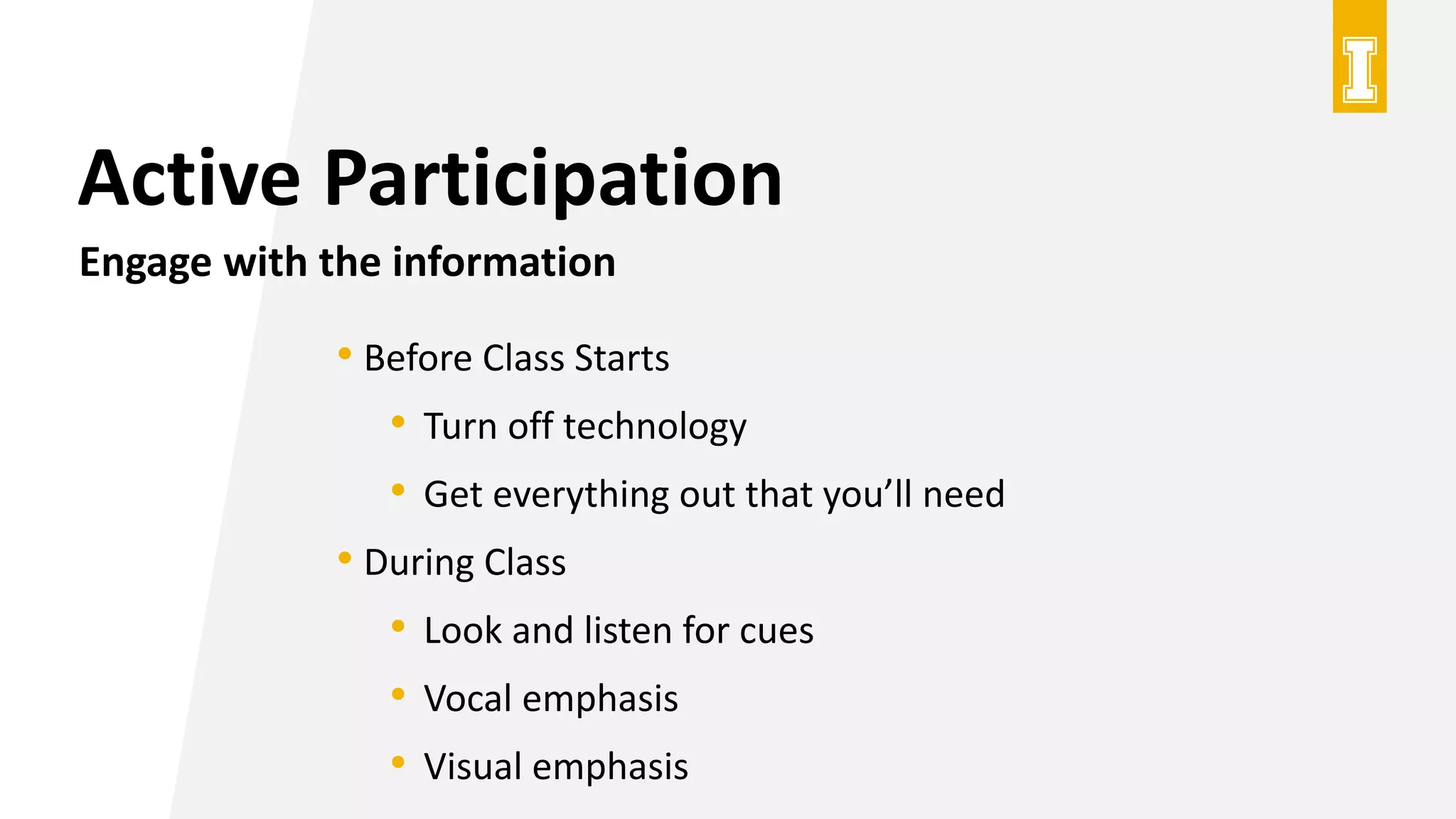 Active Participation
Engage with the information
• Before Class Starts
• Turn off technology
• Get everything out that you’ll need
• During Class
• Look and listen for cues
• Vocal emphasis
• Visual emphasis
 