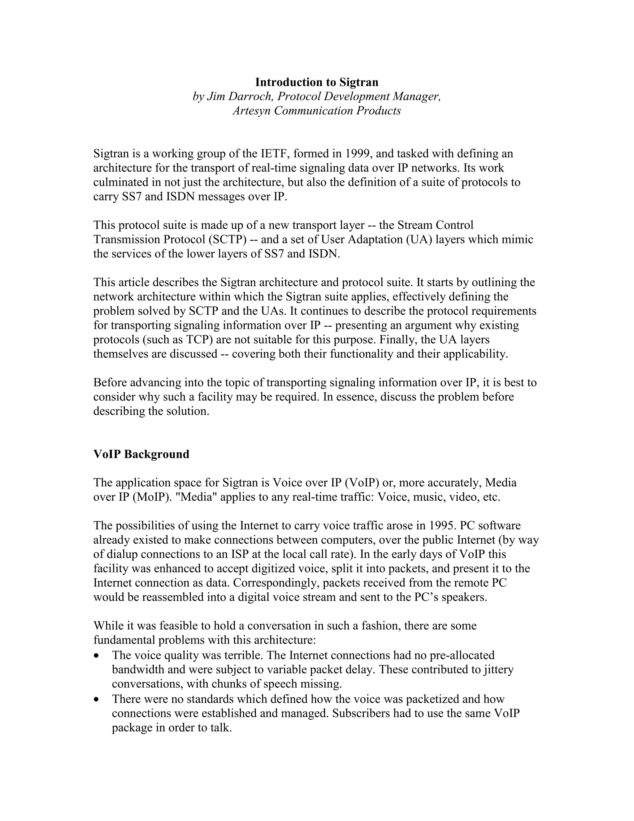 Introduction to Sigtran
                     by Jim Darroch, Protocol Development Manager,
                            Artesyn Communication Products


Sigtran is a working group of the IETF, formed in 1999, and tasked with defining an
architecture for the transport of real-time signaling data over IP networks. Its work
culminated in not just the architecture, but also the definition of a suite of protocols to
carry SS7 and ISDN messages over IP.

This protocol suite is made up of a new transport layer -- the Stream Control
Transmission Protocol (SCTP) -- and a set of User Adaptation (UA) layers which mimic
the services of the lower layers of SS7 and ISDN.

This article describes the Sigtran architecture and protocol suite. It starts by outlining the
network architecture within which the Sigtran suite applies, effectively defining the
problem solved by SCTP and the UAs. It continues to describe the protocol requirements
for transporting signaling information over IP -- presenting an argument why existing
protocols (such as TCP) are not suitable for this purpose. Finally, the UA layers
themselves are discussed -- covering both their functionality and their applicability.

Before advancing into the topic of transporting signaling information over IP, it is best to
consider why such a facility may be required. In essence, discuss the problem before
describing the solution.


VoIP Background

The application space for Sigtran is Voice over IP (VoIP) or, more accurately, Media
over IP (MoIP). "Media" applies to any real-time traffic: Voice, music, video, etc.

The possibilities of using the Internet to carry voice traffic arose in 1995. PC software
already existed to make connections between computers, over the public Internet (by way
of dialup connections to an ISP at the local call rate). In the early days of VoIP this
facility was enhanced to accept digitized voice, split it into packets, and present it to the
Internet connection as data. Correspondingly, packets received from the remote PC
would be reassembled into a digital voice stream and sent to the PC’s speakers.

While it was feasible to hold a conversation in such a fashion, there are some
fundamental problems with this architecture:
• The voice quality was terrible. The Internet connections had no pre-allocated
   bandwidth and were subject to variable packet delay. These contributed to jittery
   conversations, with chunks of speech missing.
• There were no standards which defined how the voice was packetized and how
   connections were established and managed. Subscribers had to use the same VoIP
   package in order to talk.
 