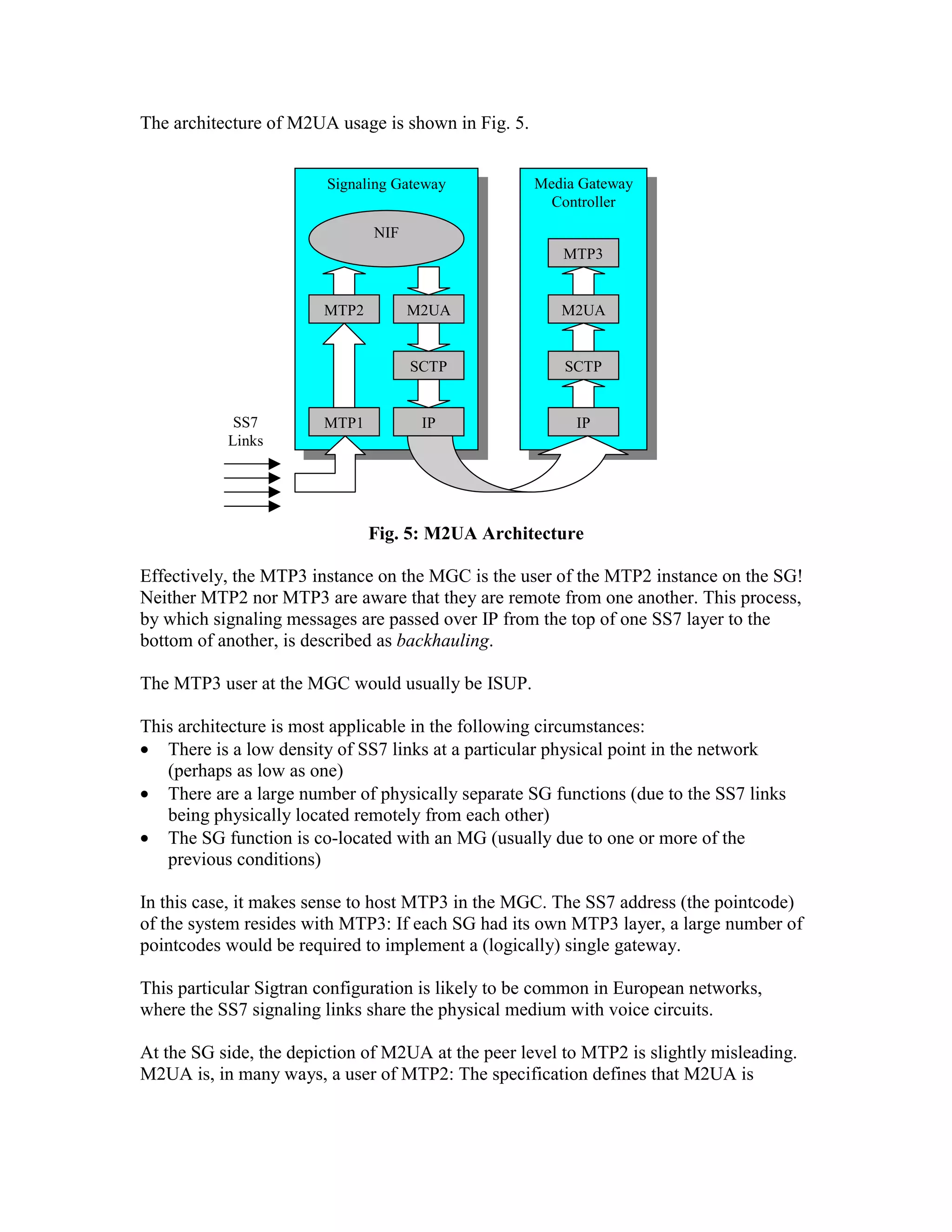 The architecture of M2UA usage is shown in Fig. 5.


                        Signaling Gateway            Media Gateway
                                                       Controller
                               NIF
                                                        MTP3


                        MTP2         M2UA               M2UA


                                     SCTP                SCTP


            SS7         MTP1          IP                  IP
           Links




                               Fig. 5: M2UA Architecture

Effectively, the MTP3 instance on the MGC is the user of the MTP2 instance on the SG!
Neither MTP2 nor MTP3 are aware that they are remote from one another. This process,
by which signaling messages are passed over IP from the top of one SS7 layer to the
bottom of another, is described as backhauling.

The MTP3 user at the MGC would usually be ISUP.

This architecture is most applicable in the following circumstances:
• There is a low density of SS7 links at a particular physical point in the network
   (perhaps as low as one)
• There are a large number of physically separate SG functions (due to the SS7 links
   being physically located remotely from each other)
• The SG function is co-located with an MG (usually due to one or more of the
   previous conditions)

In this case, it makes sense to host MTP3 in the MGC. The SS7 address (the pointcode)
of the system resides with MTP3: If each SG had its own MTP3 layer, a large number of
pointcodes would be required to implement a (logically) single gateway.

This particular Sigtran configuration is likely to be common in European networks,
where the SS7 signaling links share the physical medium with voice circuits.

At the SG side, the depiction of M2UA at the peer level to MTP2 is slightly misleading.
M2UA is, in many ways, a user of MTP2: The specification defines that M2UA is
 
