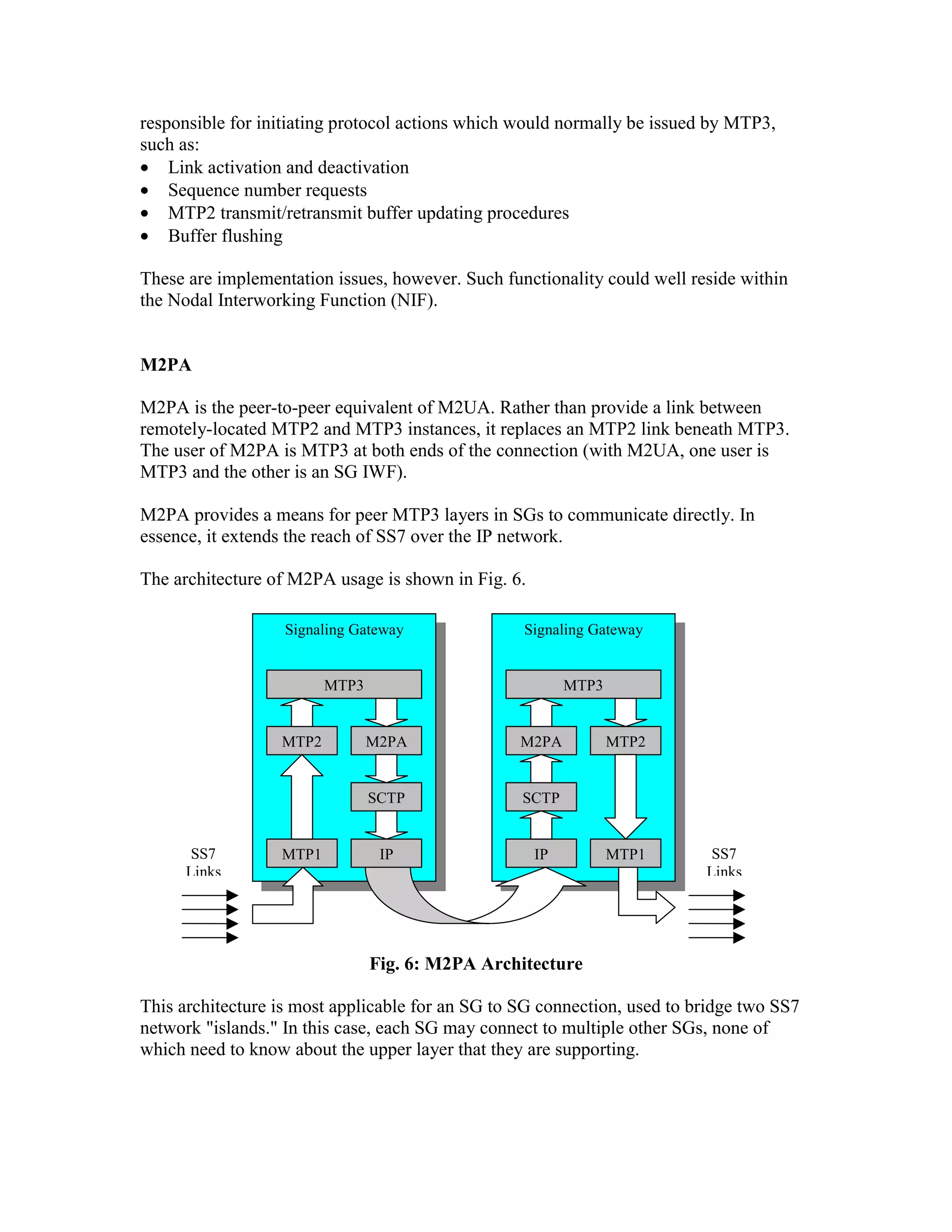 responsible for initiating protocol actions which would normally be issued by MTP3,
such as:
• Link activation and deactivation
• Sequence number requests
• MTP2 transmit/retransmit buffer updating procedures
• Buffer flushing

These are implementation issues, however. Such functionality could well reside within
the Nodal Interworking Function (NIF).


M2PA

M2PA is the peer-to-peer equivalent of M2UA. Rather than provide a link between
remotely-located MTP2 and MTP3 instances, it replaces an MTP2 link beneath MTP3.
The user of M2PA is MTP3 at both ends of the connection (with M2UA, one user is
MTP3 and the other is an SG IWF).

M2PA provides a means for peer MTP3 layers in SGs to communicate directly. In
essence, it extends the reach of SS7 over the IP network.

The architecture of M2PA usage is shown in Fig. 6.

                   Signaling Gateway              Signaling Gateway


                         MTP3                             MTP3


                  MTP2          M2PA              M2PA           MTP2


                                SCTP              SCTP


       SS7        MTP1           IP                  IP          MTP1      SS7
      Links                                                               Links




                                Fig. 6: M2PA Architecture

This architecture is most applicable for an SG to SG connection, used to bridge two SS7
network "islands." In this case, each SG may connect to multiple other SGs, none of
which need to know about the upper layer that they are supporting.
 