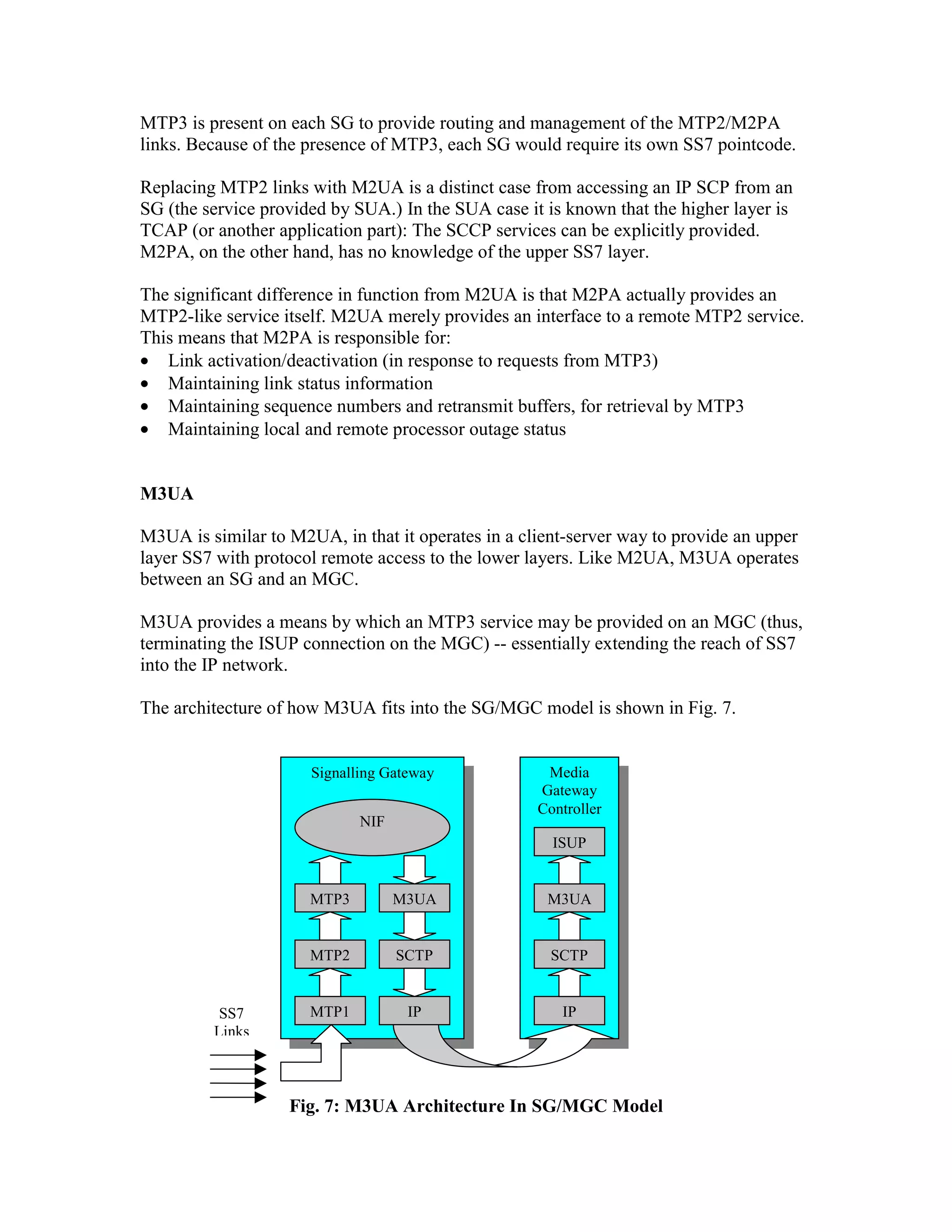 MTP3 is present on each SG to provide routing and management of the MTP2/M2PA
links. Because of the presence of MTP3, each SG would require its own SS7 pointcode.

Replacing MTP2 links with M2UA is a distinct case from accessing an IP SCP from an
SG (the service provided by SUA.) In the SUA case it is known that the higher layer is
TCAP (or another application part): The SCCP services can be explicitly provided.
M2PA, on the other hand, has no knowledge of the upper SS7 layer.

The significant difference in function from M2UA is that M2PA actually provides an
MTP2-like service itself. M2UA merely provides an interface to a remote MTP2 service.
This means that M2PA is responsible for:
• Link activation/deactivation (in response to requests from MTP3)
• Maintaining link status information
• Maintaining sequence numbers and retransmit buffers, for retrieval by MTP3
• Maintaining local and remote processor outage status


M3UA

M3UA is similar to M2UA, in that it operates in a client-server way to provide an upper
layer SS7 with protocol remote access to the lower layers. Like M2UA, M3UA operates
between an SG and an MGC.

M3UA provides a means by which an MTP3 service may be provided on an MGC (thus,
terminating the ISUP connection on the MGC) -- essentially extending the reach of SS7
into the IP network.

The architecture of how M3UA fits into the SG/MGC model is shown in Fig. 7.


                      Signalling Gateway             Media
                                                    Gateway
                                                    Controller
                             NIF
                                                      ISUP


                      MTP3         M3UA              M3UA


                      MTP2         SCTP               SCTP


          SS7         MTP1          IP                 IP
         Links



                   Fig. 7: M3UA Architecture In SG/MGC Model
 