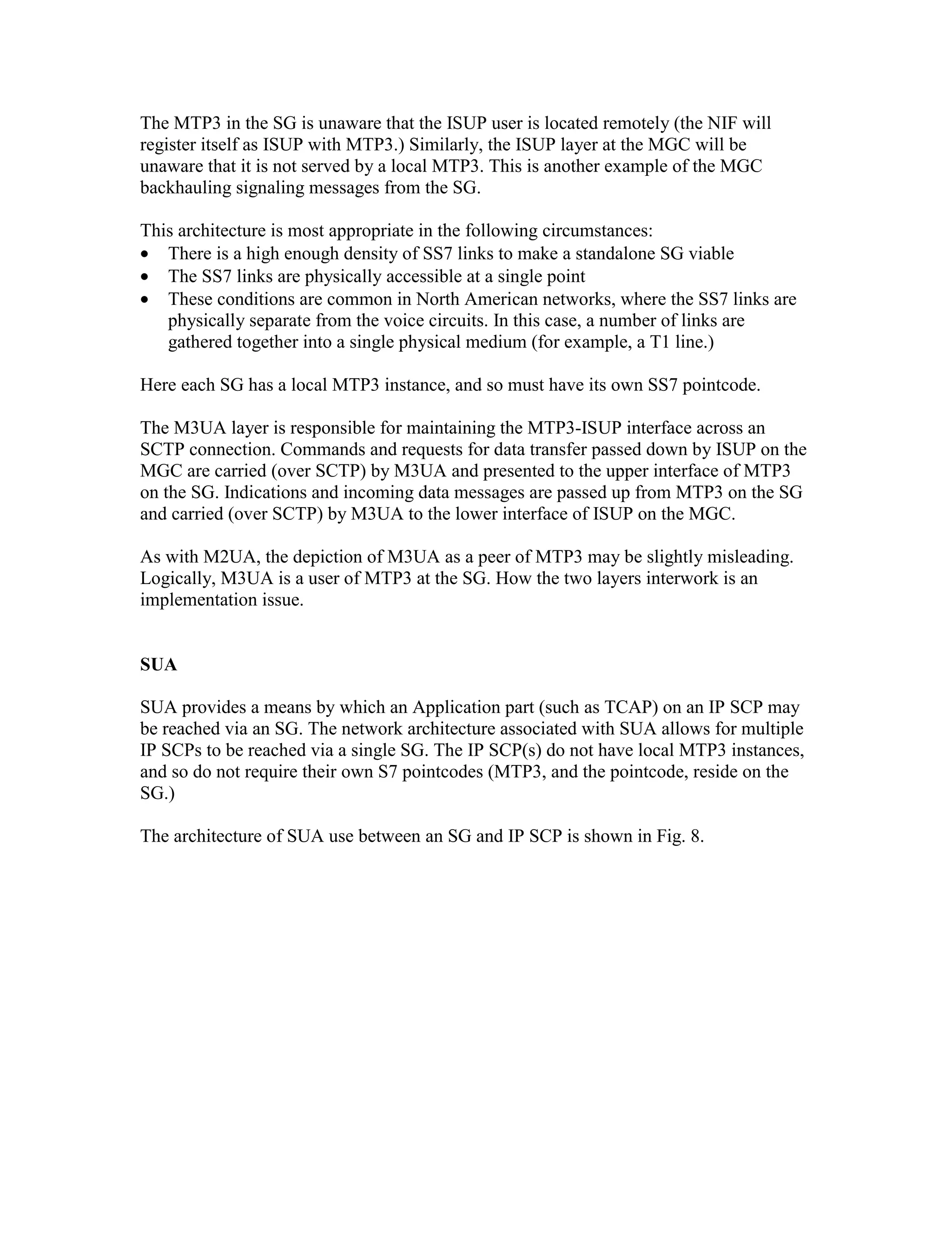 The MTP3 in the SG is unaware that the ISUP user is located remotely (the NIF will
register itself as ISUP with MTP3.) Similarly, the ISUP layer at the MGC will be
unaware that it is not served by a local MTP3. This is another example of the MGC
backhauling signaling messages from the SG.

This architecture is most appropriate in the following circumstances:
• There is a high enough density of SS7 links to make a standalone SG viable
• The SS7 links are physically accessible at a single point
• These conditions are common in North American networks, where the SS7 links are
   physically separate from the voice circuits. In this case, a number of links are
   gathered together into a single physical medium (for example, a T1 line.)

Here each SG has a local MTP3 instance, and so must have its own SS7 pointcode.

The M3UA layer is responsible for maintaining the MTP3-ISUP interface across an
SCTP connection. Commands and requests for data transfer passed down by ISUP on the
MGC are carried (over SCTP) by M3UA and presented to the upper interface of MTP3
on the SG. Indications and incoming data messages are passed up from MTP3 on the SG
and carried (over SCTP) by M3UA to the lower interface of ISUP on the MGC.

As with M2UA, the depiction of M3UA as a peer of MTP3 may be slightly misleading.
Logically, M3UA is a user of MTP3 at the SG. How the two layers interwork is an
implementation issue.


SUA

SUA provides a means by which an Application part (such as TCAP) on an IP SCP may
be reached via an SG. The network architecture associated with SUA allows for multiple
IP SCPs to be reached via a single SG. The IP SCP(s) do not have local MTP3 instances,
and so do not require their own S7 pointcodes (MTP3, and the pointcode, reside on the
SG.)

The architecture of SUA use between an SG and IP SCP is shown in Fig. 8.
 