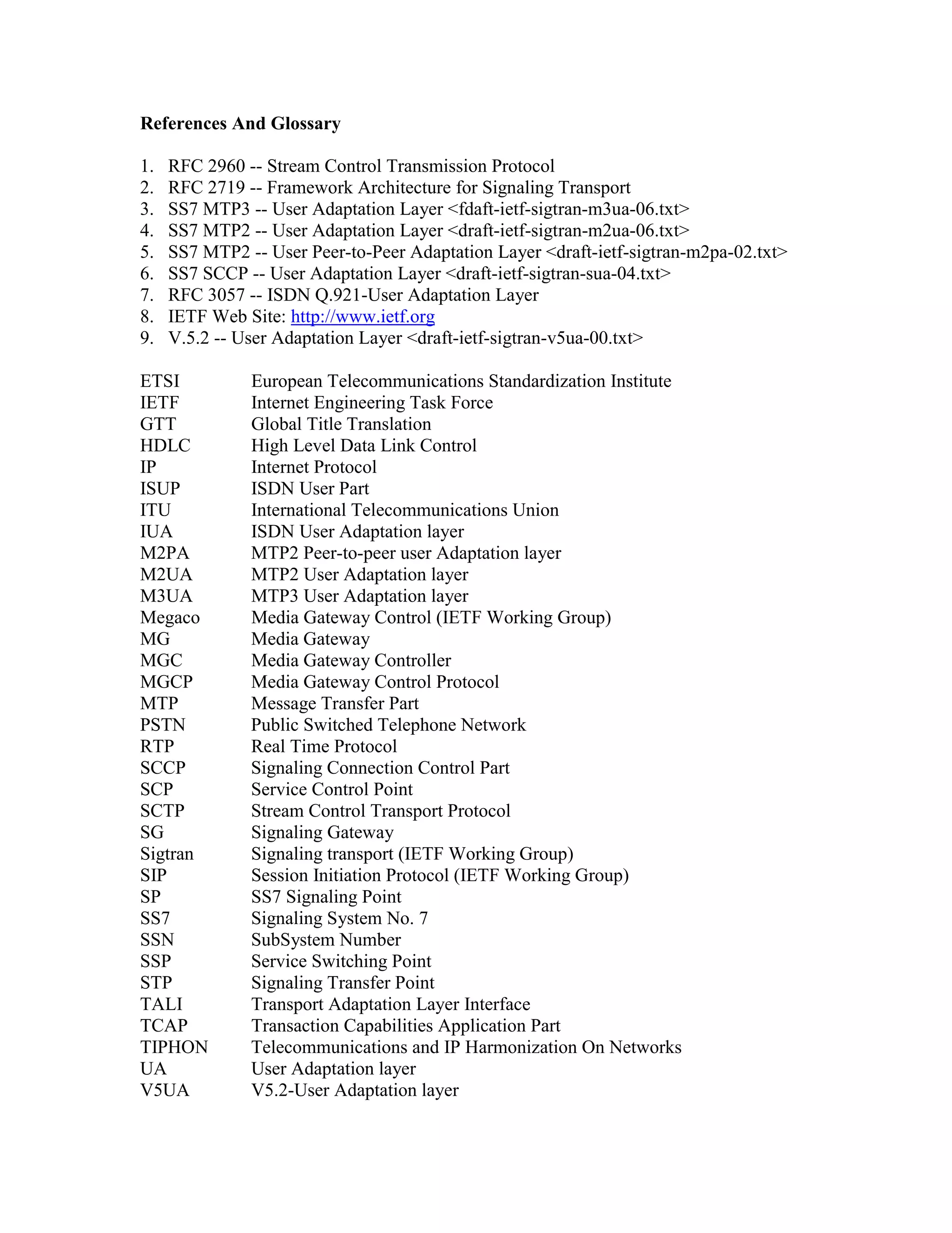 References And Glossary

1.   RFC 2960 -- Stream Control Transmission Protocol
2.   RFC 2719 -- Framework Architecture for Signaling Transport
3.   SS7 MTP3 -- User Adaptation Layer <fdaft-ietf-sigtran-m3ua-06.txt>
4.   SS7 MTP2 -- User Adaptation Layer <draft-ietf-sigtran-m2ua-06.txt>
5.   SS7 MTP2 -- User Peer-to-Peer Adaptation Layer <draft-ietf-sigtran-m2pa-02.txt>
6.   SS7 SCCP -- User Adaptation Layer <draft-ietf-sigtran-sua-04.txt>
7.   RFC 3057 -- ISDN Q.921-User Adaptation Layer
8.   IETF Web Site: http://www.ietf.org
9.   V.5.2 -- User Adaptation Layer <draft-ietf-sigtran-v5ua-00.txt>

ETSI           European Telecommunications Standardization Institute
IETF           Internet Engineering Task Force
GTT            Global Title Translation
HDLC           High Level Data Link Control
IP             Internet Protocol
ISUP           ISDN User Part
ITU            International Telecommunications Union
IUA            ISDN User Adaptation layer
M2PA           MTP2 Peer-to-peer user Adaptation layer
M2UA           MTP2 User Adaptation layer
M3UA           MTP3 User Adaptation layer
Megaco         Media Gateway Control (IETF Working Group)
MG             Media Gateway
MGC            Media Gateway Controller
MGCP           Media Gateway Control Protocol
MTP            Message Transfer Part
PSTN           Public Switched Telephone Network
RTP            Real Time Protocol
SCCP           Signaling Connection Control Part
SCP            Service Control Point
SCTP           Stream Control Transport Protocol
SG             Signaling Gateway
Sigtran        Signaling transport (IETF Working Group)
SIP            Session Initiation Protocol (IETF Working Group)
SP             SS7 Signaling Point
SS7            Signaling System No. 7
SSN            SubSystem Number
SSP            Service Switching Point
STP            Signaling Transfer Point
TALI           Transport Adaptation Layer Interface
TCAP           Transaction Capabilities Application Part
TIPHON         Telecommunications and IP Harmonization On Networks
UA             User Adaptation layer
V5UA           V5.2-User Adaptation layer
 