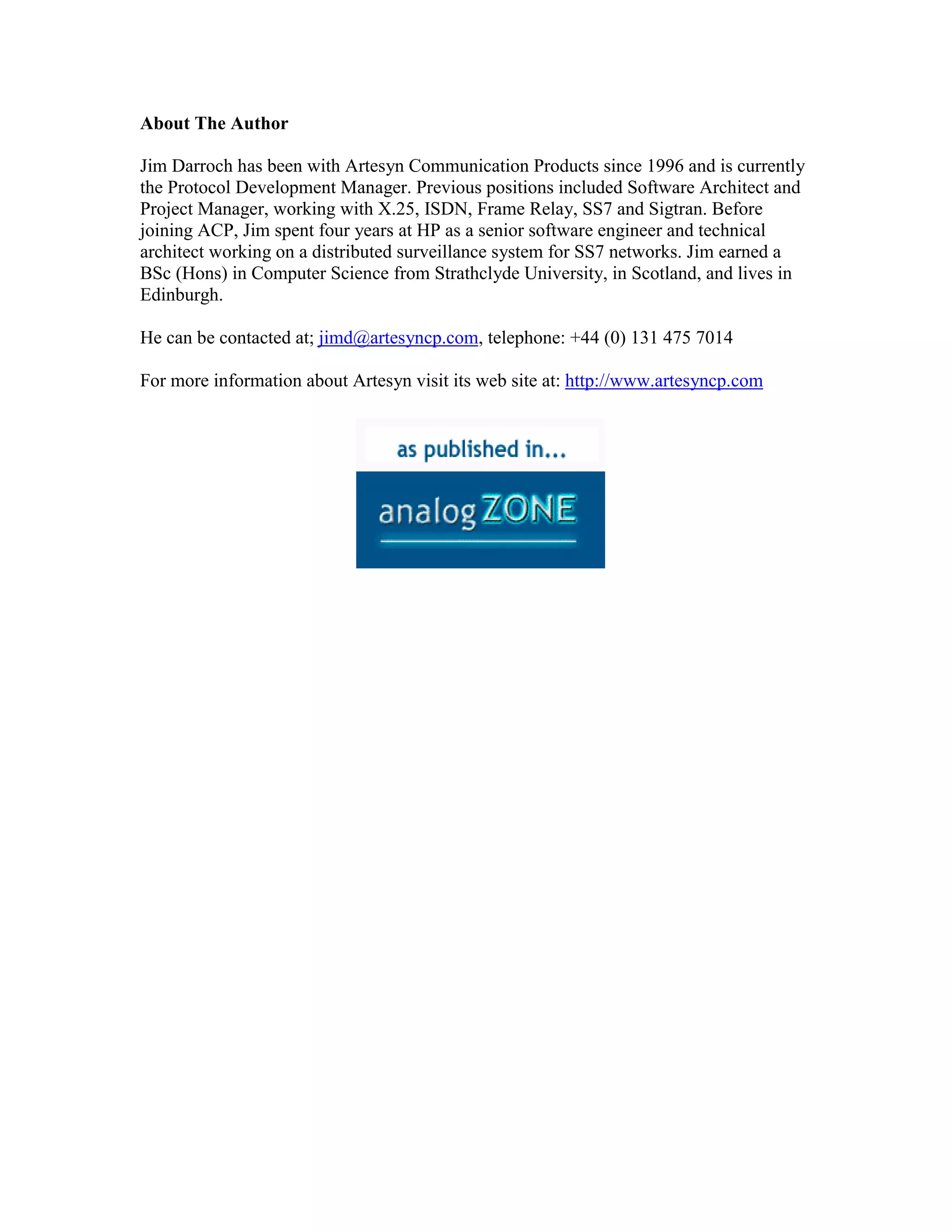 About The Author

Jim Darroch has been with Artesyn Communication Products since 1996 and is currently
the Protocol Development Manager. Previous positions included Software Architect and
Project Manager, working with X.25, ISDN, Frame Relay, SS7 and Sigtran. Before
joining ACP, Jim spent four years at HP as a senior software engineer and technical
architect working on a distributed surveillance system for SS7 networks. Jim earned a
BSc (Hons) in Computer Science from Strathclyde University, in Scotland, and lives in
Edinburgh.

He can be contacted at; jimd@artesyncp.com, telephone: +44 (0) 131 475 7014

For more information about Artesyn visit its web site at: http://www.artesyncp.com
 