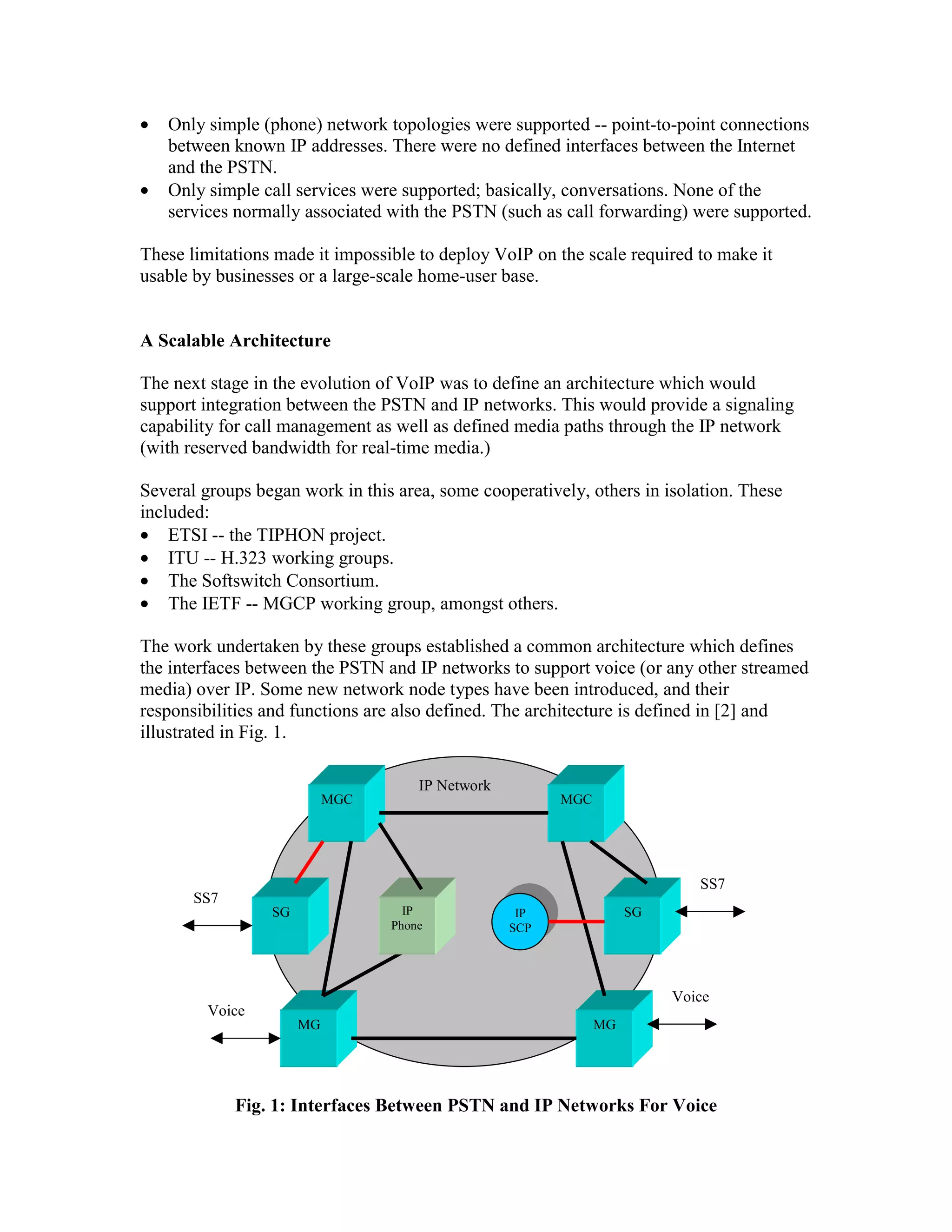 •   Only simple (phone) network topologies were supported -- point-to-point connections
    between known IP addresses. There were no defined interfaces between the Internet
    and the PSTN.
•   Only simple call services were supported; basically, conversations. None of the
    services normally associated with the PSTN (such as call forwarding) were supported.

These limitations made it impossible to deploy VoIP on the scale required to make it
usable by businesses or a large-scale home-user base.


A Scalable Architecture

The next stage in the evolution of VoIP was to define an architecture which would
support integration between the PSTN and IP networks. This would provide a signaling
capability for call management as well as defined media paths through the IP network
(with reserved bandwidth for real-time media.)

Several groups began work in this area, some cooperatively, others in isolation. These
included:
• ETSI -- the TIPHON project.
• ITU -- H.323 working groups.
• The Softswitch Consortium.
• The IETF -- MGCP working group, amongst others.

The work undertaken by these groups established a common architecture which defines
the interfaces between the PSTN and IP networks to support voice (or any other streamed
media) over IP. Some new network node types have been introduced, and their
responsibilities and functions are also defined. The architecture is defined in [2] and
illustrated in Fig. 1.

                                     IP Network
                           MGC                          MGC




                                                                           SS7
       SS7
                 SG                IP              IP              SG
                                 Phone            SCP




                                                                        Voice
         Voice
                      MG                                      MG




             Fig. 1: Interfaces Between PSTN and IP Networks For Voice
 
