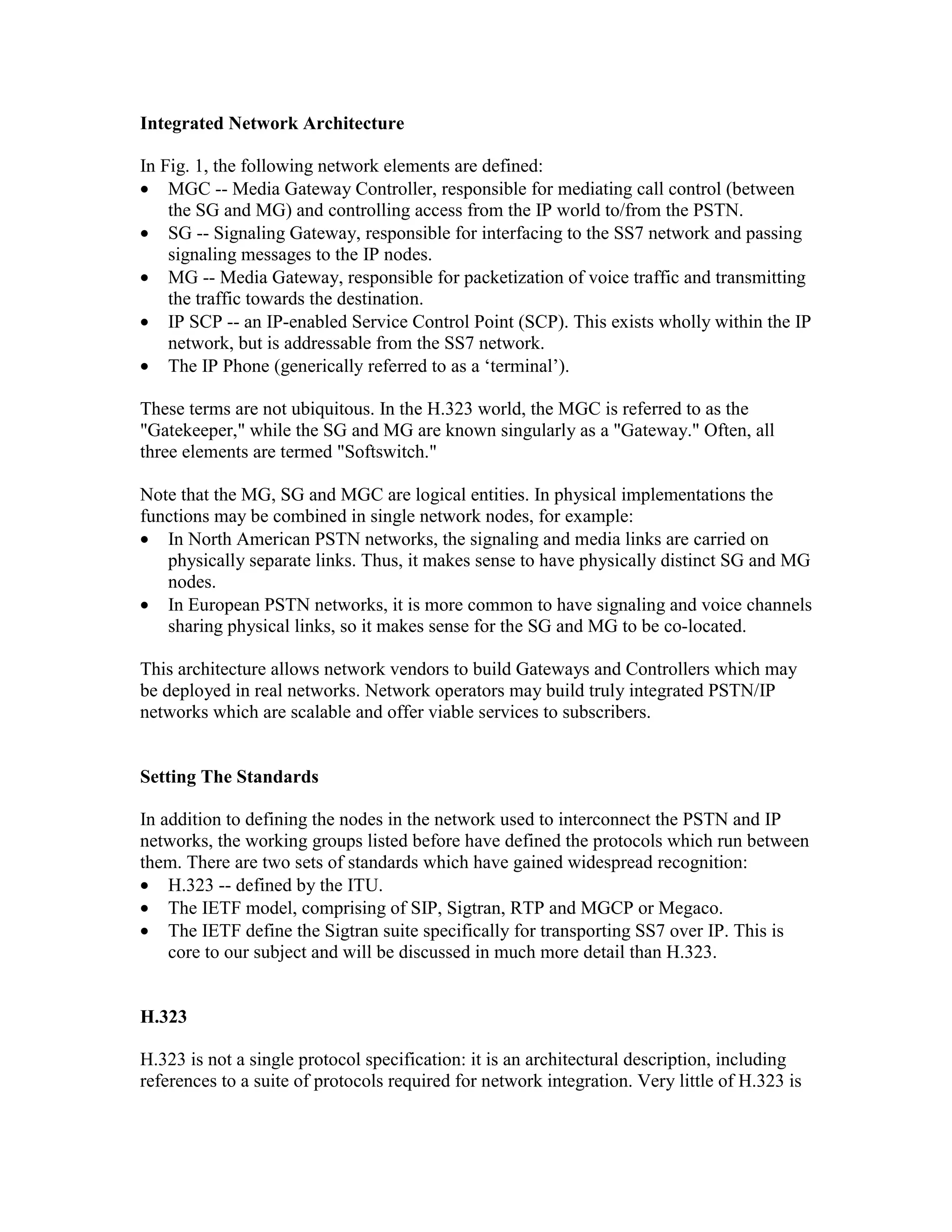 Integrated Network Architecture

In Fig. 1, the following network elements are defined:
• MGC -- Media Gateway Controller, responsible for mediating call control (between
    the SG and MG) and controlling access from the IP world to/from the PSTN.
• SG -- Signaling Gateway, responsible for interfacing to the SS7 network and passing
    signaling messages to the IP nodes.
• MG -- Media Gateway, responsible for packetization of voice traffic and transmitting
    the traffic towards the destination.
• IP SCP -- an IP-enabled Service Control Point (SCP). This exists wholly within the IP
    network, but is addressable from the SS7 network.
• The IP Phone (generically referred to as a ‘terminal’).

These terms are not ubiquitous. In the H.323 world, the MGC is referred to as the
"Gatekeeper," while the SG and MG are known singularly as a "Gateway." Often, all
three elements are termed "Softswitch."

Note that the MG, SG and MGC are logical entities. In physical implementations the
functions may be combined in single network nodes, for example:
• In North American PSTN networks, the signaling and media links are carried on
   physically separate links. Thus, it makes sense to have physically distinct SG and MG
   nodes.
• In European PSTN networks, it is more common to have signaling and voice channels
   sharing physical links, so it makes sense for the SG and MG to be co-located.

This architecture allows network vendors to build Gateways and Controllers which may
be deployed in real networks. Network operators may build truly integrated PSTN/IP
networks which are scalable and offer viable services to subscribers.


Setting The Standards

In addition to defining the nodes in the network used to interconnect the PSTN and IP
networks, the working groups listed before have defined the protocols which run between
them. There are two sets of standards which have gained widespread recognition:
• H.323 -- defined by the ITU.
• The IETF model, comprising of SIP, Sigtran, RTP and MGCP or Megaco.
• The IETF define the Sigtran suite specifically for transporting SS7 over IP. This is
    core to our subject and will be discussed in much more detail than H.323.


H.323

H.323 is not a single protocol specification: it is an architectural description, including
references to a suite of protocols required for network integration. Very little of H.323 is
 
