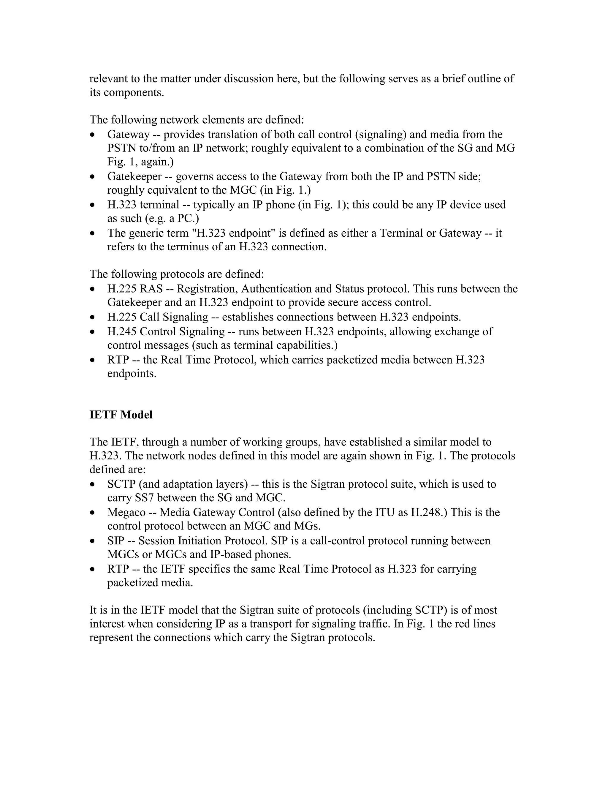 relevant to the matter under discussion here, but the following serves as a brief outline of
its components.

The following network elements are defined:
• Gateway -- provides translation of both call control (signaling) and media from the
   PSTN to/from an IP network; roughly equivalent to a combination of the SG and MG
   Fig. 1, again.)
• Gatekeeper -- governs access to the Gateway from both the IP and PSTN side;
   roughly equivalent to the MGC (in Fig. 1.)
• H.323 terminal -- typically an IP phone (in Fig. 1); this could be any IP device used
   as such (e.g. a PC.)
• The generic term "H.323 endpoint" is defined as either a Terminal or Gateway -- it
   refers to the terminus of an H.323 connection.

The following protocols are defined:
• H.225 RAS -- Registration, Authentication and Status protocol. This runs between the
   Gatekeeper and an H.323 endpoint to provide secure access control.
• H.225 Call Signaling -- establishes connections between H.323 endpoints.
• H.245 Control Signaling -- runs between H.323 endpoints, allowing exchange of
   control messages (such as terminal capabilities.)
• RTP -- the Real Time Protocol, which carries packetized media between H.323
   endpoints.


IETF Model

The IETF, through a number of working groups, have established a similar model to
H.323. The network nodes defined in this model are again shown in Fig. 1. The protocols
defined are:
• SCTP (and adaptation layers) -- this is the Sigtran protocol suite, which is used to
    carry SS7 between the SG and MGC.
• Megaco -- Media Gateway Control (also defined by the ITU as H.248.) This is the
    control protocol between an MGC and MGs.
• SIP -- Session Initiation Protocol. SIP is a call-control protocol running between
    MGCs or MGCs and IP-based phones.
• RTP -- the IETF specifies the same Real Time Protocol as H.323 for carrying
    packetized media.

It is in the IETF model that the Sigtran suite of protocols (including SCTP) is of most
interest when considering IP as a transport for signaling traffic. In Fig. 1 the red lines
represent the connections which carry the Sigtran protocols.
 
