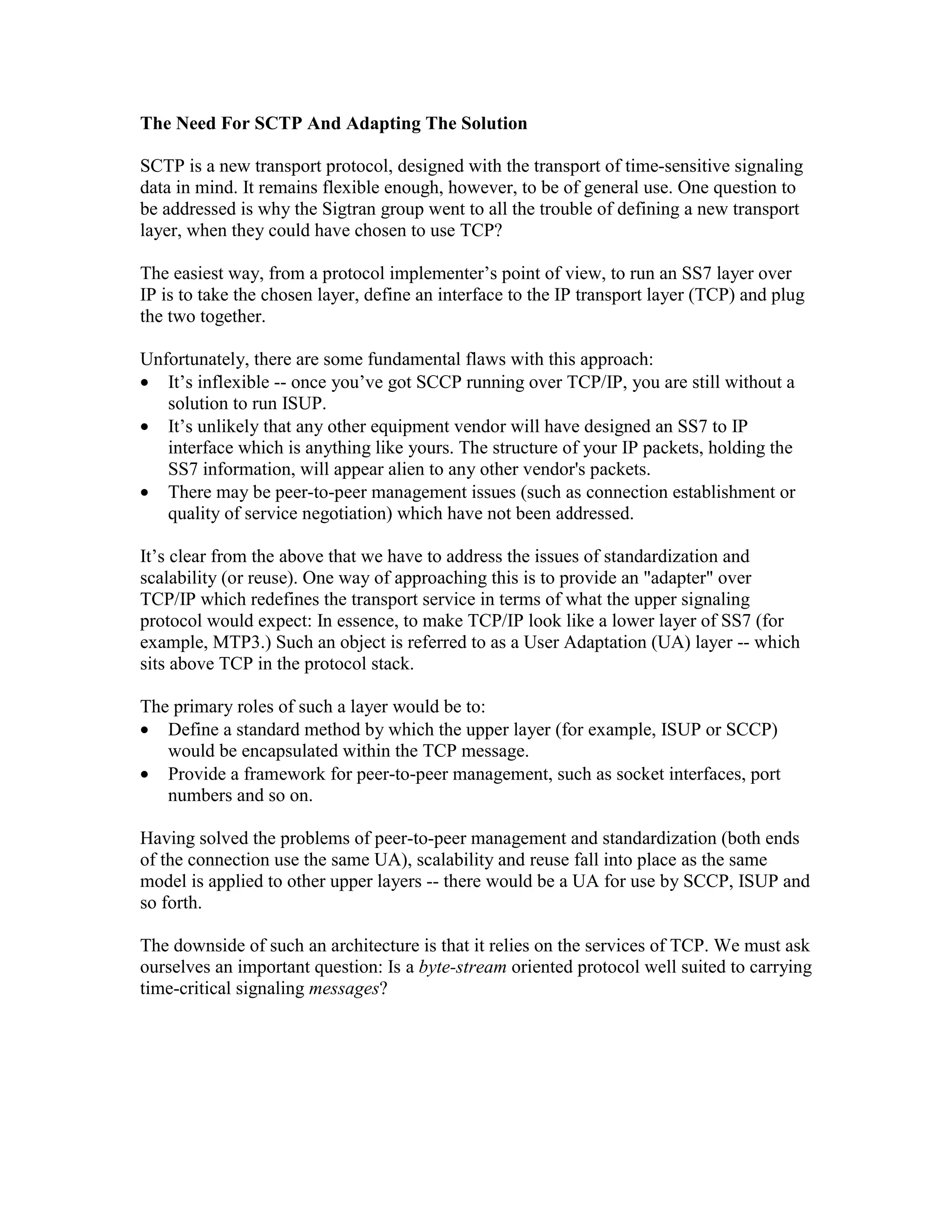 The Need For SCTP And Adapting The Solution

SCTP is a new transport protocol, designed with the transport of time-sensitive signaling
data in mind. It remains flexible enough, however, to be of general use. One question to
be addressed is why the Sigtran group went to all the trouble of defining a new transport
layer, when they could have chosen to use TCP?

The easiest way, from a protocol implementer’s point of view, to run an SS7 layer over
IP is to take the chosen layer, define an interface to the IP transport layer (TCP) and plug
the two together.

Unfortunately, there are some fundamental flaws with this approach:
• It’s inflexible -- once you’ve got SCCP running over TCP/IP, you are still without a
   solution to run ISUP.
• It’s unlikely that any other equipment vendor will have designed an SS7 to IP
   interface which is anything like yours. The structure of your IP packets, holding the
   SS7 information, will appear alien to any other vendor's packets.
• There may be peer-to-peer management issues (such as connection establishment or
   quality of service negotiation) which have not been addressed.

It’s clear from the above that we have to address the issues of standardization and
scalability (or reuse). One way of approaching this is to provide an "adapter" over
TCP/IP which redefines the transport service in terms of what the upper signaling
protocol would expect: In essence, to make TCP/IP look like a lower layer of SS7 (for
example, MTP3.) Such an object is referred to as a User Adaptation (UA) layer -- which
sits above TCP in the protocol stack.

The primary roles of such a layer would be to:
• Define a standard method by which the upper layer (for example, ISUP or SCCP)
   would be encapsulated within the TCP message.
• Provide a framework for peer-to-peer management, such as socket interfaces, port
   numbers and so on.

Having solved the problems of peer-to-peer management and standardization (both ends
of the connection use the same UA), scalability and reuse fall into place as the same
model is applied to other upper layers -- there would be a UA for use by SCCP, ISUP and
so forth.

The downside of such an architecture is that it relies on the services of TCP. We must ask
ourselves an important question: Is a byte-stream oriented protocol well suited to carrying
time-critical signaling messages?
 