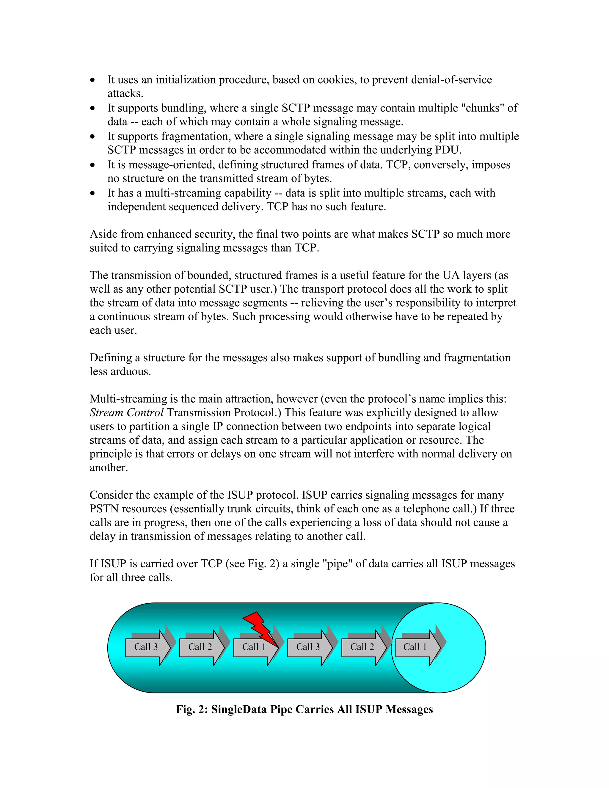 •   It uses an initialization procedure, based on cookies, to prevent denial-of-service
    attacks.
•   It supports bundling, where a single SCTP message may contain multiple "chunks" of
    data -- each of which may contain a whole signaling message.
•   It supports fragmentation, where a single signaling message may be split into multiple
    SCTP messages in order to be accommodated within the underlying PDU.
•   It is message-oriented, defining structured frames of data. TCP, conversely, imposes
    no structure on the transmitted stream of bytes.
•   It has a multi-streaming capability -- data is split into multiple streams, each with
    independent sequenced delivery. TCP has no such feature.

Aside from enhanced security, the final two points are what makes SCTP so much more
suited to carrying signaling messages than TCP.

The transmission of bounded, structured frames is a useful feature for the UA layers (as
well as any other potential SCTP user.) The transport protocol does all the work to split
the stream of data into message segments -- relieving the user’s responsibility to interpret
a continuous stream of bytes. Such processing would otherwise have to be repeated by
each user.

Defining a structure for the messages also makes support of bundling and fragmentation
less arduous.

Multi-streaming is the main attraction, however (even the protocol’s name implies this:
Stream Control Transmission Protocol.) This feature was explicitly designed to allow
users to partition a single IP connection between two endpoints into separate logical
streams of data, and assign each stream to a particular application or resource. The
principle is that errors or delays on one stream will not interfere with normal delivery on
another.

Consider the example of the ISUP protocol. ISUP carries signaling messages for many
PSTN resources (essentially trunk circuits, think of each one as a telephone call.) If three
calls are in progress, then one of the calls experiencing a loss of data should not cause a
delay in transmission of messages relating to another call.

If ISUP is carried over TCP (see Fig. 2) a single "pipe" of data carries all ISUP messages
for all three calls.




         Call 3      Call 2      Call 1     Call 3      Call 2     Call 1




                  Fig. 2: SingleData Pipe Carries All ISUP Messages
 