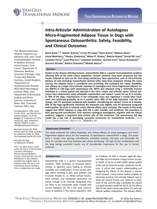 Intra-Articular Administration of Autologous
Micro-Fragmented Adipose Tissue in Dogs with
Spontaneous Osteoarthritis: Safety, Feasibility,
and Clinical Outcomes
OFFER ZEIRA,a
SIMONE SCACCIA,a
LETIZIA PETTINARI,a
ERICA GHEZZI,a
NIMROD ASIAG,a
LAURA MARTINELLI,a
DANIELE ZAHIRPOUR,a
MARIA P. DUMAS,a
MARTIN KONAR,a
DAVIDE M. LUPI,a
LAURENCE FIETTE,b
LUISA PASCUCCI,c
LEONARDO LEONARDI,c
ALISTAIR CLIFF,d
GIULIO ALESSANDRI,e
AUGUSTO PESSINA,f
DANIELE SPAZIANTE,g
MARINA ARALLA
a
ABSTRACT
Similar to the disease affecting humans, osteoarthritis (OA) is a painful musculoskeletal condition
affecting 20% of the adult canine population. Several solutions have been proposed, but the
results achieved to date are far from being satisfactory. New approaches, such as intra-articular
delivery of cells (including mesenchymal stromal cells), have been proposed. Among the many
sources, the adipose tissue is considered very promising. We evaluated the safety, feasibility,
and efﬁcacy of a single intra-articular injection of autologous and micro-fragmented adipose tis-
sue (MFAT) in 130 dogs with spontaneous OA. MFAT was obtained using a minimally invasive
technique in a closed system and injected in the intra- and/or peri-articular space. Clinical out-
comes were determined using orthopedic examination and owners’ scores for up to 6 months.
In 78% of the dogs, improvement in the orthopedic score was registered 1 month after treat-
ment and continued gradually up to 6 months when 88% of the dogs improved, 11% did not
change, and 1% worsened compared with baseline. Considering the owners’ scores at 6 months,
92% of the dogs signiﬁcantly improved, 6% improved only slightly, and 2% worsened compared
with baseline. No local or systemic major adverse effects were recorded. The results of this study
suggest that MFAT injection in dogs with OA is safe, feasible, and beneﬁcial. The procedure is
time sparing and cost-effective. Post injection cytological investigation, together with the clinical
evidence, suggests a long-term pain control role of this treatment. The spontaneous OA dog
model has a key role in developing successful treatments for translational medicine. STEM
CELLS TRANSLATIONAL MEDICINE 2018;00:1–10
SIGNIFICANCE STATEMENT
This study evaluates the safety, feasibility, and clinical efﬁcacy of using autologous and micro-
fragmented adipose tissue for the treatment of spontaneous osteoarthritis in dogs. The proce-
dure is simple, time sparing, cost-effective, minimally invasive, one-step, and eliminates the
need for complex and time intensive cell culture processing. The lack of any complications and
the long lasting successful results are of considerable importance for the use in human
medicine.
INTRODUCTION
Osteoarthritis (OA) is a painful musculoskeletal
condition, often secondary to structural abnor-
malities or ligament injury leading to articular
instability and modiﬁcations of the normal carti-
lage matrix resulting in pain, joint stiffness, and
muscular atrophy [1, 2]. When surface erosion,
bone sclerosis, and osteophyte production are
severe enough to be clinically recognized, they
are likely to be irreversible when treated with
current therapies [3]. OA is the most common
cause of disability in the elderly population with
an incidence of 10% in humans aged 60 years
and older [4] and remains a huge concern to pub-
lic health, in terms of both health-related quality
of life and the ﬁnancial burden caused by the dis-
ease. A critical step toward understanding and
mitigating the effects of this disease is transla-
tional research. Using animal models provides an
extremely practical and clinically relevant way to
study the natural history and response to treat-
ment of OA, and the dog is probably the closest
to a gold standard model for OA [5, 6]. OA affects
20% of the adult canine population [7], with sig-
niﬁcant welfare implications. The disease affects
a
San Michele Veterinary
Hospital, Tavazzano con
Villavesco (LO), Italy; b
Unité
d’Histopathologie Humaine
et Modèles Animaux,
Institut Pasteur, Paris,
France; c
Department of
Veterinary Medicine,
University of Perugia, Italy;
d
Crown Vets Referrals,
Inverness, United Kingdom;
e
Department of
Cerebrovascular Diseases,
IRCCS Besta Neurological
Institute, Milan, Italy;
f
Department of Biomedical,
Surgical and Dental
Sciences, University of
Milan, Italy; g
Futuravet,
Tolentino (MC), Italy
Correspondence: Offer Zeira,
D.V.M., Ph.D., San Michele Vet-
erinary Hospital, Via Primo
Maggio 37, Tavazzano con Villa-
vesco (LO), Italy. Telephone:
39-0371-760479; e-mail:
offer@ospedalesanmichele.it
Received January 24, 2018;
revised April 23, 2018; accepted
for publication May 25, 2018;
ﬁrst published Month 00, 2018.
http://dx.doi.org/
10.1002/sctm.18-0020
This is an open access article
under the terms of the Creative
Commons Attribution-
NonCommercial-NoDerivs
License, which permits use and
distribution in any medium,
provided the original work is
properly cited, the use is non-
commercial and no modiﬁca-
tions or adaptations are made.
STEM CELLS TRANSLATIONAL MEDICINE 2018;00:1–10 www.StemCellsTM.com © 2018 The Authors
STEM CELLS TRANSLATIONAL MEDICINE published by Wiley Periodicals, Inc. on behalf of AlphaMed Press
TISSUE ENGINEERING AND REGENERATIVE MEDICINE
 