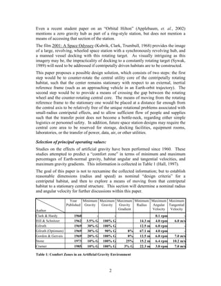 Even a recent student paper on an “Orbital Hilton” (Applebaum, et. al., 2002)
mentions a zero gravity hub as part of a ring-style station, but does not mention a
means of accessing that section of the station.
The film 2001: A Space Odyssey (Kubrik, Clark, Trumbull, 1968) provides the image
of a large, revolving, wheeled space station with a synchronously revolving hub, and
a manned vessel docking with this rotating target. As visually intriguing as this
imagery may be, the impracticality of docking to a constantly rotating target (Sywak,
1989) will need to be addressed if centripetally driven habitats are to be constructed.
This paper proposes a possible design solution, which consists of two steps: the first
step would be to counter-rotate the central utility core of the centripetally rotating
habitat, such that the center remains stationary with respect to an external, inertial
reference frame (such as an approaching vehicle in an Earth-orbit trajectory). The
second step would be to provide a means of crossing the gap between the rotating
wheel and the counter-rotating central core. The means of moving from the rotating
reference frame to the stationary one would be placed at a distance far enough from
the central axis to be relatively free of the unique rotational problems associated with
small-radius centripetal effects, and to allow sufficient flow of people and supplies
such that the transfer point does not become a bottle-neck, regarding either simple
logistics or personnel safety. In addition, future space station designs may require the
central core area to be reserved for storage, docking facilities, equipment rooms,
laboratories, or the transfer of power, data, air, or other utilities.

Selection of principal operating values:
Studies on the effects of artificial gravity have been performed since 1960. These
studies attempted to predict a “comfort zone” in terms of minimum and maximum
percentages of Earth-normal gravity, habitat angular and tangential velocities, and
maximum gravity gradients. This information is collected in Table 1 (Hall, 1997).
The goal of this paper is not to reexamine the collected information; but to establish
reasonable dimensions (radius and speed) as nominal “design criteria” for a
centripetal habitat, and then to explore a means of moving from that centripetal
habitat to a stationary central structure. This section will determine a nominal radius
and angular velocity for further discussions within this paper.

                      Year    Minimum Maximum Maximum Minimum Maximum Maximum
                    Published Gravity  Gravity Gravity  Radius Angular Tangential
Author                                         Gradient        Velocity Velocity
Clark & Hardy           1960         -         -                       0.1 rpm          -
Hill & Schnitzer        1962   3.5% G    100% G               14.3 m   4.0 rpm    6.0 m/s
Gilruth                 1969   30% G     100% G               12.5 m   6.0 rpm          -
Gilruth (Optimum)       1969   30% G      90% G         8%    67.1 m   4.0 rpm          -
Gordon & Gervais        1969   20% G     100% G         8%    12.5 m   6.0 rpm    7.0 m/s
Stone                   1973   10% G     100% G        25%    15.2 m   6.4 rpm   10.2 m/s
Cramer                  1985   10% G     100% G       3% G    22.3 m   3.0 rpm    7.0 m/s

Table 1: Comfort Zones in an Artificial Gravity Environment



                                             2
 